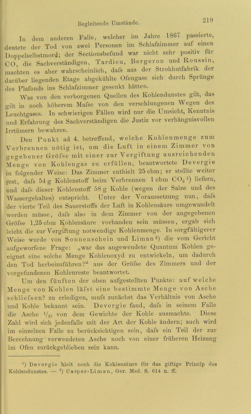 Begleitende Umstände. In dem anderen Falle, welcher im Jahre 1867 passierte, deutete der Tod von zwei Personen im Schlafzimmer auf einen Doppelselbstmord; der Sectionsbefund war nicht sehr positiv für CO, die Sachverständigen, Tardieu, Bergeron und Roussin, machten es aber wahrscheinlich, dafs aus der Strohhutfabrik der darüber liegenden Etage abgekühlte Ofengase sich durch Sprunge des Plafonds ins Schlafzimmer gesenkt hätten. Was von den verborgenen Quellen des Kohlendunstes gilt, das gilt in noch höherem Mafse von den verschlungenen Wegen des Leuchtgases. In schwierigen Fällen wird nur die Umsicht, Kenntnis nnd Erfahrung des Sachverständigen die Justiz vor verhängnisvollen Irrtümern bewahren. Den Punkt ad 4. betreffend, welche Kohlenmenge zum Verbrenneii nötig ist, um die Luft in einem Zimmei von gegebener Gröfse mit einer zur Vergiftung ausreichenden Me°nge von Kohlengas zu erfüllen, beantwortete Devergie in folgender Weise: Das Zimmer enthielt 25 cbm; er stellte weitei fest, dafs 54 g Kohlenstoff beim Verbrennen 1 cbm COa^) liefern, und dafs dieser Kohlenstoff 58 g Kohle (wegen der Salze und des Wassergehaltes) entspricht. Unter der Voraussetzung nun, dafs der vierte Teil des Sauerstoffs der Luft in Kohlensäure umgewandelt werden müsse, dafs also in dem Zimmer von der angegebenen Oröfse 1,25 cbm Kohlensäure vorhanden sein müssen, ergab sich leicht die zur Vergiftung notwendige Kohlenmenge. In sorgfältigerer Weise wurde von Sonnenschein und Liman®) die vom Gericht aufgeworfene Frage: „war das angewendete Quantum Kohlen ge- eignet eine solche Menge Kohlenoxyd zu entwickeln, um dadurch den Tod herbeizuführen?“ aus der Gröfse des Zimmers und der Vorgefundenen Kohlenreste beantwartet. Um den fünften der oben aufgestellten Punkte: auf welche Menge von Kohlen läfst eine bestimmte Menge von Asche schliefsen? zu erledigen, mufs zunächst das Verhältnis von Asche und Kohle bekannt sein. Devergie fand, dafs in seinem Falle die Asche Y25 von dem Gewichte der Kohle ausmachte. Diese Zahl wird sich jedenfalls mit der Art der Kohle ändern; auch wird im einzelnen Falle zu berücksichtigen sein, dafs ein Teil der zur Berechnung verwendeten Asche noch von einer früheren Heizung im Ofen zurückgeblieben sein kann. Devergie hielt noch die Kohlensäure für das giftige Princip des Kohlendunstes. — ®) Casper-Liman, Ger. Med. S. 614 u. ff.