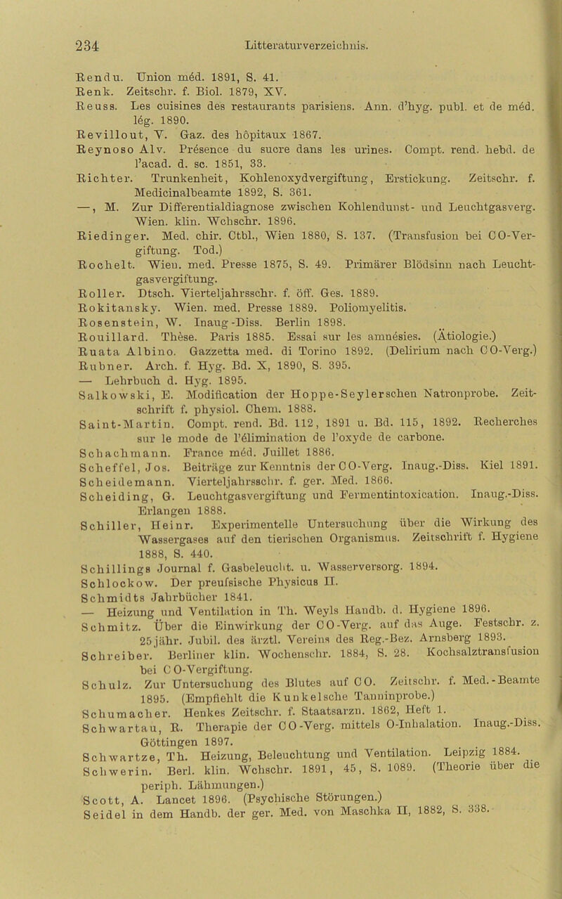 ßendu. Union m6d. 1891, S. 41. Renk. Zeitschr. f. Biol. 1879, XV. Eeuss. Les cuisines des restaurants paidsiens. Ann. d’hyg. publ. et de m6d. 14g. 1890. Revillout, Y. Gaz. des hopitaux 1867. Eeynoso Alv. PiAsence du suore dans les urines. Coinpt. rend. liebd. de l’acad. d. sc. 1851, 33. Eicht er. Trunkenheit, Kohlen oxydvergiftung, Erstickung. Zeitschr. f. Medicinalbeamte 1892, S. 361. —, M. Zur Differentialdiagnose zwischen Kohlendunst- und Leuchtgasverg. Wien. klin. Wchschr. 1896. Eiedinger. Med. chir. Ctbl., Wien 1880, S. 137. (Transfusion bei CO-Ver- giftung. Tod.) Eochelt. Wien. med. Presse 1875, S. 49. Primärer Blödsinn nach Leucht- gasvergiftung. Eoller. Dtsch. Viertel]ahrsschr. f. öff. Ges. 1889. Eokitansky. Wien. med. Presse 1889. Poliomyelitis. Eosenstein, W. Inaug-Diss. Berlin 1898. Eouillard. These. Paris 1885. Essai sur les amnösies. (Ätiologie.) Euata Albino. Gazzetta med. di Torino 1892. (Delirium nach CO-Verg.) Eubner. Arch. f. Hyg. Bd. X, 1890, S. 395. — Lehrbuch d. Hyg. 1895. Salkowski, E. Modification der Hoppe-Seylerschen Natronprobe. Zeit- schrift f. physiol. Chem. 1888. Saint-Martin. Compt. rend. Bd. 112, 1891 u. Bd. 115, 1892. Eecherches sur le mode de l’ölimination de l’oxyde de carbone. Schachmann. France möd. Juillet 1886. Scheffel, Jos. Beiträge zur Kenntnis der CO-Verg. Inaug.-Diss. Kiel 1891. Scheidemann. Vierteljahrsschr. f. ger. Med. 1866. Scheiding, G. Leuchtgasvergiftung und Fermentintoxication. Inaug.-Diss. Erlangen 1888. Schiller, Heinr. Experimentelle Untersuchung über die Wirkung des Wassergases auf den tierischen Organismus. Zeitschrift f. Hygiene 1888, 8. 440. Schillings Journal f. Gasbeleuclit. u. Wasserversorg. 1894. Schlockow. Der preufsische Physicus II. Schmidts Jahrbücher 1841. — Heizung und Ventilation in Th. Weyls Handb. d. Hygiene 1896. Schmitz. Über die Einwirkung der CO-Verg. auf das Auge. Festschr. z. 25jähr. Jubil. des ärztl. Vereins des Eeg.-Bez. Arnsberg 1893. Schreiber.’ Berliner klin. Wochenschr. 1884, S. 28. Kochsalztransfusiou bei CO-Vergiftung. Schulz. Zur Untersuchung des Blutes auf CO. Zeitschr. f. Med.-Beamte 1895. (Empfiehlt die Kunkelsche Tauuinprobe.) Schumacher. Henkes Zeitschr. f. Staatsarzn. 1862, Heft 1. Schwartau, E. Therapie der CO-Verg. mittels 0-Inhalation. Inaug.-Diss. Göttingen 1897. Schwartze, Th. Heizung, Beleuchtung und Ventilation. Leipzig 1884. Schwerin. Berl. klin. Wchschr. 1891, 45, S. 1089. (Theorie über die periph. Lähmungen.) Scott, A. Lancet 1896. (Psychische Störungen.) Seidel in dem Handb. der ger. Med. von Maschka II, 1882, 8. 338.