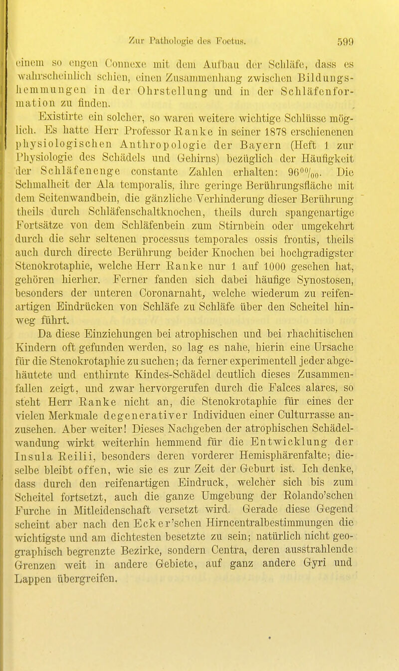 ciiiciu so engen Conuexe mit dem Aufbau Av,r Scliläfe, tiass es walirsclieinlich schien, einen Zusannnenluing zwischen Bildungs- hemmungcn in der Ohrstellung und in der Schläfcnfor- niation zu finden. Existirte ein solcher, so waren weitere wichtige Schlüsse mög- lich. Es hatte Herr Professor Ranke in seiner 1878 erschienenen physiologischen Anthropologie der Bayern (Heft 1 zur Physiologie des Schädels und Gehirns) bezüglich der Häufigkeit der Schläfenenge constante Zahlen erhalten: Qßoo/oo- Die Schmalheit der Ala temporalis, ihre geringe Berührungsfläche mit dem Scitenwandbein, die gänzliche Verhinderung dieser Berührung theils ^durcli Schläfenschaltknochen, theils durch spangenartige Fortsätze von dem Schläfenbein zum Stirnbein oder umgekehrt durch die sehr seltenen Processus temporales ossis frontis, theils auch durch directe Berührung beider Knochen bei hochgradigster Stenokrotaphie, welche Herr Ranke nur 1 auf 1000 gesehen hat, gehören hierher. Ferner fanden sich dabei häufige Synostosen, besonders der unteren Coronarnaht, welche wiederum zu reifen- artigen Eindrücken von Schläfe zu Schläfe über den Scheitel hin- weg führt. Da diese Einziehungen bei atrophischen und bei rhachitischen Kindern oft gefunden werden, so lag es nahe, hierin eine Ursache für die Stenokrotaphie zu suchen; da ferner experimentell jeder abge- häutete und enthirnte Kindes-Schädel deutlich dieses Zusammen- fallen zeigt, und zwar hervorgerufen durch die Falces alares, so steht Herr Ranke nicht an, die Stenokrotaphie für eines der vielen Merkmale degenerativer Individuen einer Culturrasse an- zusehen. Aber weiter! Dieses Nachgeben der atrophischen Schädel- wandung wirkt weiterhin hemmend für die Entwicklung der Insula Reilii, besonders deren vorderer Hemisphärenfalte-, die- selbe bleibt offen, wie sie es zur Zeit der Geburt ist. Ich denke, dass durch den reifenartigen Eindruck, welcher sich bis zum Scheitel fortsetzt, auch die ganze Umgebung der Rolando'schen Furche in Mitleidenschaft versetzt wird. Gerade diese Gegend scheint aber nach den Eck er'sehen Hirncentralbestiramungen die wichtigste und am dichtesten besetzte zu sein; natürlich nicht geo- graphisch begrenzte Bezirke, sondern Centra, deren ausstrahlende Grenzen weit in andere Gebiete, auf ganz andere Gyri und Lappen übergreifen.