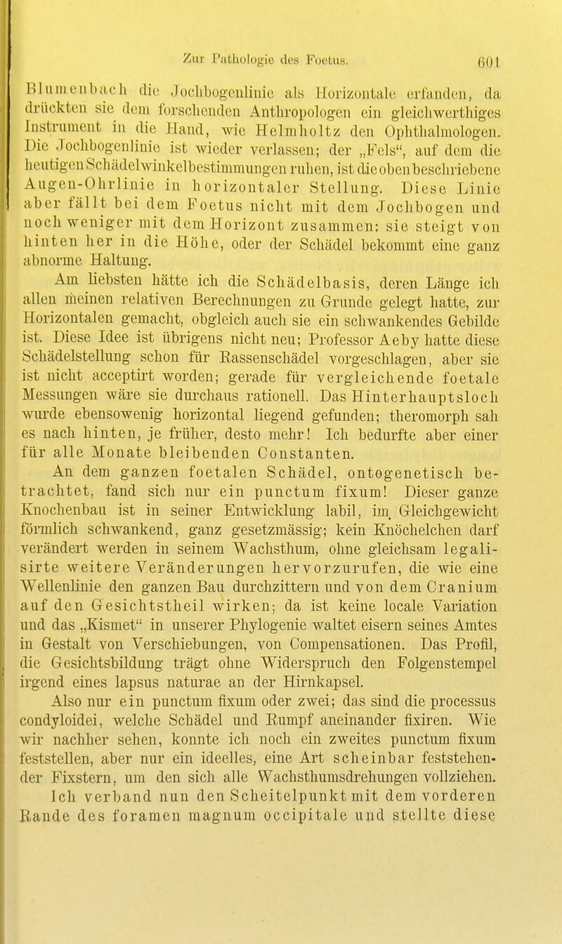 Bliimeiibach die Joclibüg-culimc als Horizoiitali; erfanden, da drückten sie dem forscheudcn Anthropologen ein gleichwerthigcs Instrument in die Hand, wie Helmholtz den Ophthalmologen. Die Jochbogenlinie ist wieder verlassen; der „Fels, auf dem die lieutigcn Schädelwinkelbestimmungen ruhen, ist dieobenbeschriebenc Augeu-Ohrlinie in horizontaler Stellung. Diese Linie aber fällt bei dem Foetus nicht mit dem Jochbogen und noch weniger mit dem Horizont zusammen: sie steigt von hinten her in die Höhe, oder der Schädel bekommt eine ganz abnorme Haltung. Am liebsten hätte ich die Schädelbasis, deren Länge ich allen meinen relativen Berechnungen zu Grunde gelegt hatte, zur Horizontalen gemacht, obgleich auch sie ein schwankendes Gebilde ist. Diese Idee ist übrigens nicht neu; Professor Aeby hatte diese Schädelstellung schon für Rassenschädel vorgeschlagen, aber sie ist nicht acceptirt worden; gerade für vergleichende foetale Messungen wäre sie durchaus rationell. Das Hinterhauptsloch wurde ebensowenig horizontal liegend gefunden; theromorph sah es nach hinten, je früher, desto mehr! Ich bedurfte aber einer für alle Monate bleibenden Constanten. An dem ganzen foetalen Schädel, ontogenetisch be- trachtet, fand sich nur ein punctum fixum! Dieser ganze Knochenbau ist in seiner Entwicklung labil, im, G-leichgewicht förmlich schwankend, ganz gesetzmässig; kein Knöchelchen darf verändert werden in seinem Wachsthum, ohne gleichsam legali- sirte weitere Veränderungen hervorzurufen, die wie eine Wellenlinie den ganzen Bau durchzittern und von dem Cranium auf den Gesichtstheil wirken; da ist keine locale Variation und das „Kismet in unserer Phylogenie waltet eisern seines Amtes in Gestalt von Verschiebungen, von Compensationen. Das Profil, die Gesichtsbildung trägt ohne Widerspruch den Folgenstempel irgend eines lapsus naturae an der Hirnkapsel. Also nur ein punctum fixum oder zwei; das sind die processus condyloidei, welche Schädel und Rumpf aneinander fixiren. Wie wir nachher sehen, konnte ich noch ein zweites punctum fixum feststellen, aber nur ein ideelles, eine Art scheinbar feststehen- der Fixstern, um den sich alle Wachsthumsdrehungen vollziehen. Ich verband nun den Scheitelpunkt mit dem vorderen Rande des foramen magnum occipitale iiiid stellte diese
