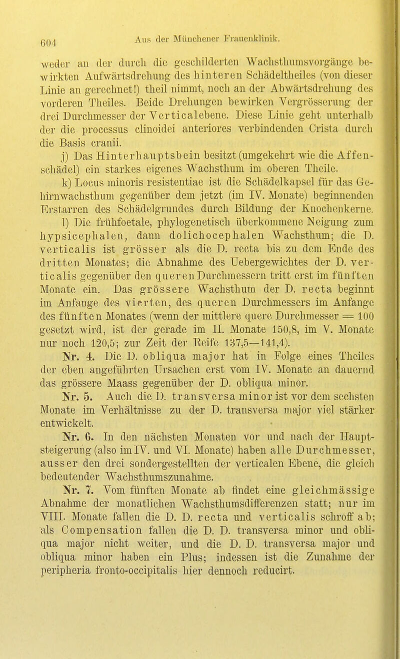 weder an der dureli die gcscliilderteii Waclistliiimsvoi-gäuge be- wirkten Aufwärtsdrcliuug des hinteren Scliädeltlieiles (von dieser Linie an gerechnet!) theil nimmt, noch an der Abwärtsdreliung des vorderen Theiles. Beide Drehungen bewirken Vergrösserung dei- drei Durchmesser der Verticalebene. Diese Linie geht unterhallj der die Processus clinoidei anteriores verbindenden Crista durch die Basis cranii. j) Das Hinterhauptsbein besitzt (umgekehrt wie die Affen- schädel) ein starkes eigenes Wachsthum im oberen Theile. k) Locus minoris resistentiae ist die Schädelkapsel für das Ge- hirnwachsthum gegenüber dem jetzt (im IV. Monate) beginnenden Erstarren des Schädelgrundes durch Bildung der Knochenkerne. 1) Die frühfoetale, phylogenetisch überkommene Neigung zum hypsicephalen, dann dolichocephalen Waclisthum; die D. verticalis ist grösser als die D. recta bis zu dem Ende des dritten Monates; die Abnahme des Uebergewiclites der D. ver- ticalis gegenüber den queren Durchmessern tritt erst im fünften Monate ein. Das grössere Wachsthum der D. recta beginnt im Anfange des vierten, des queren Durchmessers im Anfange des fünften Monates (wenn der mittlere quere Durchmesser = 100 gesetzt wird, ist der gerade im IL Monate 150,8, im V. Monate nur noch 120,5; zur Zeit der Reife 137,5—141,4). Nr. 4. Die D. ob Ii qua major hat in Folge eines Theiles der eben angeführten Ursachen erst vom IV. Monate an dauernd das grössere Maass gegenüber der D. obliqua minor. Nr. 5. Auch die D. transversa minor ist vor dem sechsten Monate im Verhältnisse zu der D. transversa major viel stärker entwickelt. Nr. 6. In den nächsten Monaten vor und nach der Haupt- steigerung (also imlV. und VI. Monate) haben alle Durchmesser, ausser den drei sondergestellten der verticalen Ebene, die gleich bedeutender Wachsthumszunahme. Nr. 7. Vom fünften Monate ab findet eine gleichmässige Abnahme der monatlichen Wachsthumsdifferenzen statt; nur im VIII. Monate fallen die D. D. recta und verticalis schroff ab; als Compensation fallen die D. D. transversa minor und obli- qua major nicht weiter, und die D. D. transversa major und obliqua minor haben ein Plus; indessen ist die Zunahme der peripheria fronto-occipitalis hier dennoch reducirt.