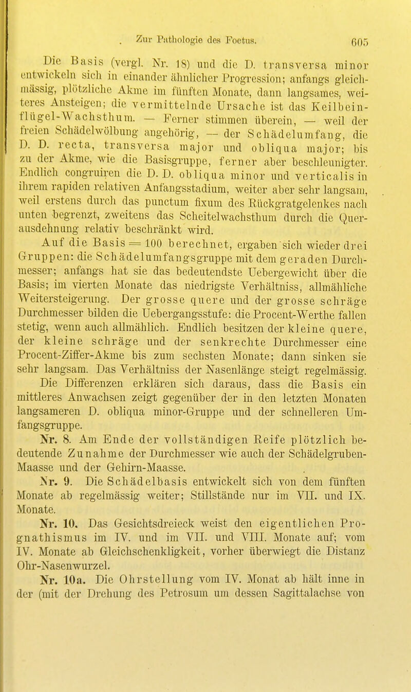 Die Basis (vergi Nr. 18) und die D. transversa minor entwickeln sich in einander ähnlicher Progression; anfangs gleich- luässig, plötzliche Akme im fünften Monate, dann langsames, wei- teres Ansteigen; die vermittelnde Ursache ist das Keilbein- fliigel-Wachsthum. — Ferner stimmen überein, — weil der freien Schädelwölbung angehörig, — der S chädelumfang, die T). D. recta, transversa major und obliqua major; bis 7Ai der Akme, wie die Basisgriippe, ferner aber beschleunigter. P^ndlich congruiren die D.D. obliqua minor und verticalisin ihrem rapiden relativen Anfangsstadium, weiter aber sehr langsam, weil erstens durch das punctum fixum des Rückgratgelenkes nach unten -begrenzt, zweitens das Scheitelwachsthum durch die Quer- ausdehniiug relativ beschränkt wird. Auf die Basis = 100 berechnet, ergaben sich wieder drei Gruppen: die Schädelumfangsgruppe mit dem geraden Durch- messer; anfangs hat sie das bedeutendste Uebergewicht über die Basis; im vierten Monate das niedrigste Verhältniss, allmähliche Weitersteigerung. Der grosse quere und der grosse schräge Durchmesser bilden die Uebergangsstufe: die Procent-Werthe fallen stetig, wenn auch allmählich. Endlich besitzen der kleine quere, der kleine schräge und der senkrechte Durchmesser eine Procent-Ziffer-Akme bis zum sechsten Monate; dann sinken sie sehr langsam. Das Verhältniss der Nasenlänge steigt regelmässig. Die Differenzen erklären sich daraus, dass die Basis ein mittleres Anwachsen zeigt gegenüber der in den letzten Monaten langsameren D. obliqua minor-Gruppe und der schnelleren Um- fangsgruppe. Nr. 8. Am Ende der vollständigen Reife plötzlich be- deutende Zunahme der Durchmesser wie auch der Schädelgruben- Maasse und der Gehirn-Maasse. Nr. 9. Die Schädelbasis entwickelt sich von dem fünften Monate ab regelmässig weiter; Stillstände nur im VII. und IX. Monate. Nr. 10. Das Gesichtsdreieck weist den eigentlichen Pro- gnathismus im IV. und im VII. und VIII. Monate auf; vom IV. Monate ab Gleichschenkligkeit, vorher überwiegt die Distanz Ohr-Nasenwurzel. Nr. 10 a. Die Ohr Stellung vom IV. Monat ab hält inne in der (mit der Drehung des Petrosum um dessen Sagittalachse von