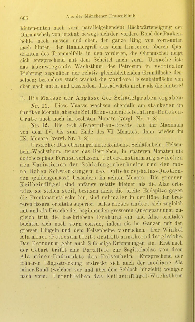 hinten-iinten nach vorn parallelgellenden) Rückwärtsneigung- der Ohrmuschel; von jetzt ab bewegt sich der vordere Rand der Pauken- höhle nach aussen und oben, der ganze Ring von vorn-unten nach hinten, der Hammergriff aus dem hinteren oberen Qua- dranten des Trommelfells in den vorderen, die Ohrmuschel neigt sich entsprechend mit dem Scheitel nach vorn. Ursache ist: das überwiegende Wachsthum des Petrosum in verticaler Richtung gegenüber der relativ gleichbleibenden Grundfläche des- selben; besonders stark wächst die vordere Felsenbeinfläche von oben nach unten und ausserdem distalwärts mehr als die hintere! B. Die Maasse der Abgüsse der Schädelgruben ergaben: Nr. 11. Diese Maasse wachsen ebenfalls am stärksten im fünften Monate; aber die Schläfen-und die Kleinhirn-Brücken- G-rube auch noch im sechsten Monate (vergl. Nr. 7, 8). Nr. 13. Die Schläfengruben-Breite hat ihr Maximum von dem IV. bis zum Ende des VI. Monates, dann wieder im IX. Monate (vergl. Nr. 7, 8). Ursache: Das oben angeführte Keilbein-, Schläfenbein-, Felsen- bein-Wachsthum, ferner das Bestreben, in späteren Monaten die dolichocephale Form zu verlassen. Uebereinstimmung zwischen den Variationen der Schläfengrubenbreite und den mo- na liehen Schwankungen des Doliclio cephalus-Quotien- ten (zahlengemäss!) besonders im achten Monate. Die grossen Keilbeinflügel sind anfangs relativ kleiner als die Alae orbi- tales, sie stehen steil, besitzen nicht die breite Endspitze gegen die Frontoparietalecke hin, sind schmäler in der Höhe der brei- teren fissura orbitalis superior. Alles dieses ändert sich zugleich mit und als Ursache der beginnenden grösseren Querspannung; zu- gleich tritt die beschriebene Drehung ein und Alae orbitales buchten sich nach vorn convex, indem sie im Ganzen mit den grossen Flügeln und dem Felsenbeine vorrücken. Der Winkel Ala minor:Petrosumbleibt deshalb annähernddergleiche. Das Petrosum geht auch S-förmige Krümmungen ein. Erst nach der Geburt trifft eine Parallele zur Sagittalachse von dem Ala minor-Endpunkte das Felsenbein. Entsprechend der früheren Längsstreckung erstreckt sich auch der mediane Ala minor-Rand (welcher vor und über dem Schloch hinzieht) weniger nach vorn. Unterbleiben das Keilbeinflügel-Wachsthum
