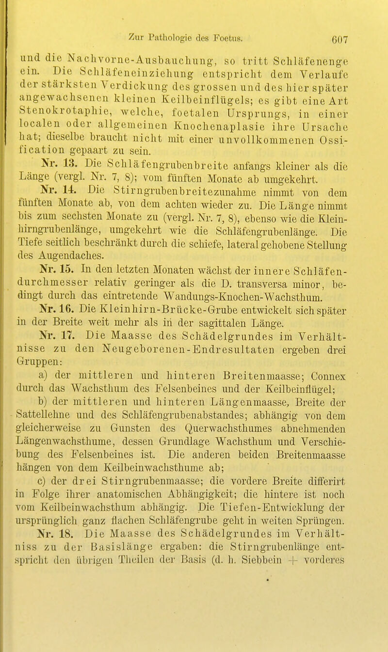 und die Nachvorne-Ausbauchiing-, so tritt Scliläfenenge ein. Die Schläfeneinzieluing entspricht dem Verlaufe der stärksten Verdickung des grossen und des hier später angewachsenen kleinen Keilbeinflügels; es gibt eine Art Stenokrotaphie, welche, foetalen Ursprungs, in einer localen oder allgemeinen Knochenaplasie ihre Ursache hat; dieselbe braucht nicht mit einer unvollkommenen Ossi- fication gepaart zu sein. Nr. 13. Die Schläfengrubenbreite anfangs kleiner als die Länge (vergi. Nr. 7, 8); vom fünften Monate ab umgekehrt. Nr. 14. Die Stirngrubenbreitezunalime nimmt von dem fünften Monate ab, von dem achten wieder zu. Die Länge nimmt bis zum sechsten Monate zu (vergl. Nr. 7, 8), ebenso wie die Klein- hirngrubenlänge, umgekehrt wie die Schläfengrubenlänge. Die Tiefe seitlich beschränkt durch die schiefe, lateral gehobene Stellung des Augendaches. Nr. 15. In den letzten Monaten wächst der innere Schläfen- durchmesser relativ geringer als die D. transversa minor, be- dingt durch das eintretende Wandungs-Knochen-Wachsthum. Nr. 16. Die Kleinhirn-Brücke-Grube entwickelt sich später in der Breite weit mehr als iii der sagittalen Länge. Nr. 17. Die Maasse des Schädelgrundes im Verhält- nisse zu den Neugeborenen-Endresultaten ergeben drei Gruppen: a) der mittleren und hinteren Breitenmaasse; Connex durch das Wachsthum des Felsenbeines und der Keilbeinflügel; b) der mittleren und hinteren Längenmaasse, Breite der Sattellehne und des Schläfengrubenabstandes; abhängig von dem gleicherweise zu Gunsten des Querwachsthumes abnehmenden Längenwachsthume, dessen Grundlage Wachsthum und Verschie- bung des Felsenbeines ist. Die anderen beiden Breitenmaasse hängen von dem Keilbeinwachsthume ab; c) der drei Stirngrubenmaasse; die vordere Breite diflferirt in Folge ihrer anatomischen Abhängigkeit; die hintere ist noch vom Keilbeinwachsthum abhängig. Die Tiefen-Entwicklung der ursprünglich ganz flachen Schläfengrube geht in weiten Sprüngen. Nr. 18. Die Maasse des Schädelgrundes im Verhält- niss zu der Basislänge ergaben: die Stirngrubenlänge ent- spricht den übrigen Tlieilen der Basis (d. h. Siebbein + vorderes