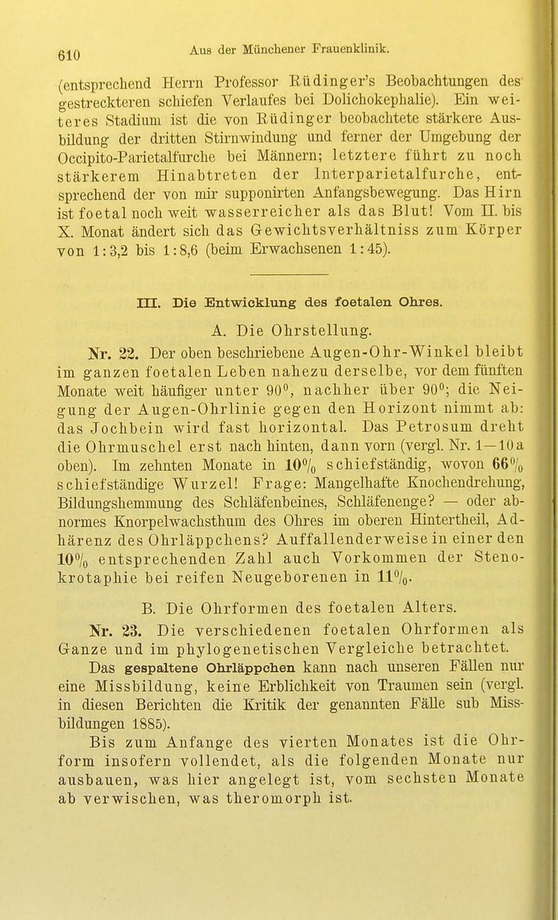 (entsprechend Herrn Professor Rüdinger's Beobachtungen des gestreckteren schiefen Verlaufes bei Dolichokephalie). Ein wei- teres Stadium ist die von Rüdinger beobachtete stärkere Aus- bildung der dritten Stirnwindung und ferner der Umgebung der Occipito-Parietalfurche bei Männern; letztere führt zu noch stärkerem Hinabtreten der Interparietalfurche, ent- sprechend der von mir supponirten Anfangsbewegung. Das Hirn ist foetal noch weit wasserreicher als das Blut! Vom II. bis X. Monat ändert sich das Gewichtsverhältniss zum Körper von 1:3,2 bis 1:8,6 (beim Erwachsenen 1:45). III. Die Entwicklung des foetalen Ohres. A. Die Ohrstellung. Nr. 32. Der oben beschriebene Augen-Ohr-Winkel bleibt im ganzen foetalen Leben nahezu derselbe, vor dem fünften Monate weit häufiger unter 90*^, nachher über 90^; die Nei- gung der Augen-Ohrlinie gegen den Horizont nimmt ab: das Jochbein wird fast horizontal. Das Petrosum dreht die Ohrmuschel erst nach hinten, dann vorn (vergl. Nr. 1—10a oben). Im zehnten Monate in 10*^/o schief ständig, wovon 66% schief ständige Wurzel! Frage: Mangelhafte Knochendrehung, Bildungshemmung des Schläfenbeines, Schläfenenge? — oder ab- normes Knorpelwachsthum des Ohres im oberen Hintertheil, Ad- härenz des Ohrläppchens? Auffallenderweise in einer den 10% entsprechenden Zahl auch Vorkommen der Steno- krotaphie bei reifen Neugeborenen in 11%. B. Die Ohrformen des foetalen xA.lters. Nr. 33. Die verschiedenen foetalen Ohrformen als Ganze und im phylogenetischen Vergleiche betrachtet. Das gespaltene Ohrläppchen kann nach unseren Fällen nur eine Missbildung, keine Erblichkeit von Traumen sein (vergl. in diesen Berichten die Kritik der genannten FäUe sub Miss- bildungen 1885). Bis zum Anfange des vierten Monates ist die Ohr- form insofern vollendet, als die folgenden Monate nur ausbauen, was hier angelegt ist, vom sechsten Monate ab verwischen, was theromorph ist.