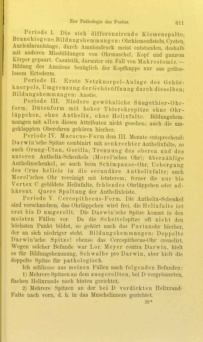 Periode I. Die sich differenzirende Kiemenspalte; ß r a n c h 10 g e n e B i 1 d u u g- s Ii e m m u n g- e 11: Ohrldemenfisteln, Cysten, Auncularanliäng-e, durch Amniondriick meist entstanden, deshalb mit anderen Missbildungen von Ohrmuschel, Kopf und ganzem Körper gepaart. Casuistik, darunter ein Fall von Makrostomie.— Bildung des Amnions bezüglich der Kopfltappe nur aus gefäss- losem Ectoderm. Periode n. Erste Netzknorpel-Anlage des Gehör- knorpels, Umgrenzung der Gehöröffnung durch dieselben; Bildungshemmungen: Aiiotie. Periode III. Niedere gewöhnliche Säugethier-Ohr- forin, Dütenform mit hoher Thierohrspitze ohne Ohr- läppchen, ohne Anthelix, ohne Helixfalte. Bildungshem- mungen mit allen diesen Attributen nicht gesehen; auch die um- geklappten Oberohren gehören hierher. Periode IV. Macacus-Form dem III Monate entsprechend: Darwin'sche Spitze combinirt mit senkrechter Anthelixfalte, so auch Orang-Utan, Gorilla; Trennung des oberen und des unteren Anthelix-Schenkels (Morel'sches Ohr); überzählige Anthelixschenkel, so auch beim Schimpanse-Ohr, Uebergang des Grus helicis in die secundäre Anthelixfalte; auch Morel'sches Ohr vereinigt mit letzterem; ferner die nur bis Vertex C gebildete Helixfalte, fehlendes Ohrläppchen oder ad- härent. Quere Spaltung der Anthelixleiste. Periode V. Cercopithecus-Form. Die Antlielix-Schenkel sind verschmolzen, das Ohrläppchen wird frei, die Helixfalte ist erst bis D umgerollt. Die Darwin'sche Spitze kommt in den meisten Fällen vor. Da die Scheitelspitze oft nicht den höchsten Punkt bildet, so gehört auch das Pavianohr hierher, der an sich niedriger steht. Bildungshemmungen: Doppelte Darwin'sche Spitze! ebenso das Cercopithecus-Ohr crenelirt. Wegen solcher Befunde war Lor. Meyer contra Darwin, hielt es für Bildungshemmung, Schwalbe pro Darwin, aber hielt die doppelte Spitze für pathologisch. ' Ich schliesse aus meinen Fällen nach folgenden Befunden: 1) Mehrere Spitzen an dem ausgerollten, bei D vergrösserten, flachen Helixrande nach hinten gerichtet. 2) Mehrere Spitzen an der bei D verdickten Helixrand- Falte nach vorn, d. h. in das Muschelinnere gerichtet. 39*