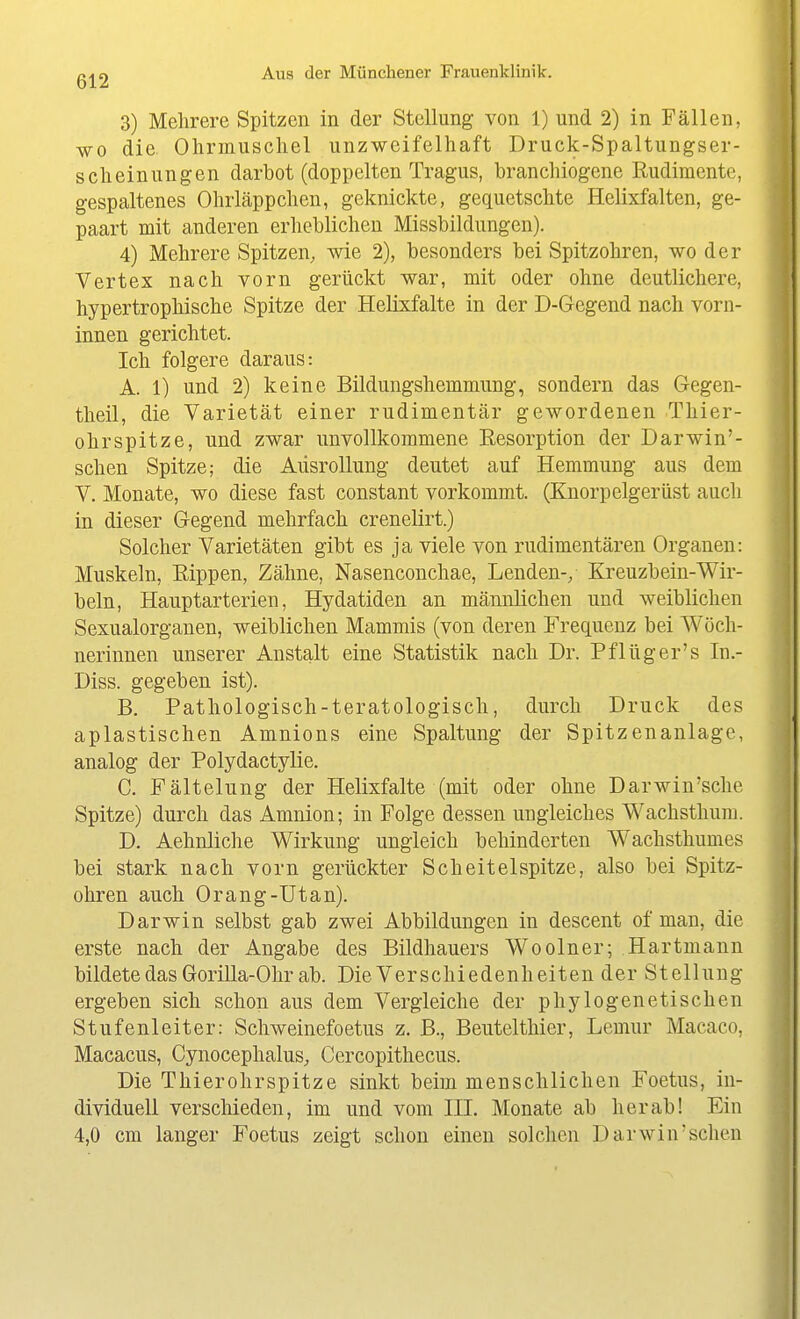 3) Mehrere Spitzen in der Stellung von 1) und 2) in Fällen, WO die Ohrmuschel unzweifelhaft Druck-Spaltungser- scheinungen darbot (doppelten Tragus, branchiogene Rudimente, gespaltenes Ohrläppchen, geknickte, gequetschte Helixfalten, ge- paart mit anderen erheblichen Missbildungen). 4) Mehrere Spitzen, wie 2), besonders bei Spitzohren, wo der Vertex nach vorn gerückt war, mit oder ohne deutlichere, hypertrophische Spitze der Helixfalte in der D-Gegend nach vorn- innen gerichtet. Ich folgere daraus: A. 1) und 2) keine Bildungshemmung, sondern das Gegen- tlieil, die Varietät einer rudimentär gewordenen Thier- ohrspitze, und zwar unvollkommene Resorption der Darwin'- schen Spitze; die Aüsrollung deutet auf Hemmung aus dem V. Monate, wo diese fast constant vorkommt. (Kuorpelgerüst auch in dieser Gegend mehrfach crenelirt.) Solcher Varietäten gibt es ja viele von rudimentären Organen: Muskeln, Rippen, Zähne, Nasenconchae, Lenden-/ Kreuzbein-Wir- beln, Hauptarterien, Hydatiden an männlichen und weiblichen Sexualorganen, weiblichen Mammis (von deren Frequenz bei Wöch- nerinnen unserer Anstalt eine Statistik nach Dr. Pflüger's In.- Diss. gegeben ist). B. Pathologisch-teratologisch, durch Druck des aplastischen Amnions eine Spaltung der Spitzenanlage, analog der Polydactyüe. C. Fältelung der Helixfalte (mit oder ohne Darwin'sche Spitze) durch das Amnion; in Folge dessen ungleiches Wachsthum. D. Aehnliche Wirkung ungleich behinderten Wachsthumes bei stark nach vorn gerückter Scheitelspitze, also bei Spitz- ohren auch Orang-Utan). Darwin selbst gab zwei Abbildungen in descent of man, die erste nach der Angabe des Bildhauers Woolner; .Hartmann bildete das Gorilla-Ohr ab. Die Verschiedenheiten der Stellung ergeben sich schon aus dem Vergleiche der phylogenetischen Stufenleiter: Schweinefoetus z. B., Beutelthier, Lemur Macaco, Macacus, Cynocephalus, Cercopithecus. Die Thierohrspitze sinkt beim menschlichen Foetus, in- dividuell verschieden, im und vom III. Monate ab herab! Ein 4,0 cm langer Foetus zeigt schon einen solchen Darwin'schen
