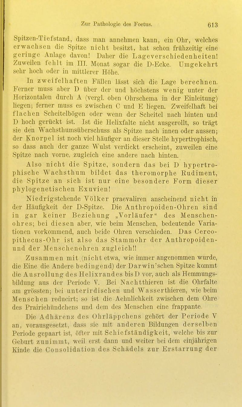 Spitzen-Tiefstand, dass man annehmen kann, ein Ohr, welches erwachsen die Spitze nicht besitzt, hat schon frühzeitig eine geringe Anlage davon! Daher die Lageverschiedenheiten! Znweilen fehlt im III. Monat sogar die D-Ecke. Umgekehrt sehr hoch oder in mittlerer Höhe. In zweifelhaften Fällen lässt sich die Lage berechnen. Ferner niuss aber D über der und höchstens wenig unter der Horizontalen durch A (vergl. oben Ohrschema in der Einleitung) liegen; ferner muss es zwischen C und E liegen. Zweifelhaft bei flachen Scheitelbögen oder wenn der Scheitel nach hinten und D hoch gerückt ist. Ist die Helixfalte nicht ausgerollt, so trägt sie den Wachsthumsüberschuss als Spitze nach innen oder aussen; der Knorpel ist noch viel häufiger an dieser Stelle hypertrophisch, so dass auch der ganze Wulst verdickt erscheint, zuweilen eine Spitze nach vorne, zugleich eine andere nach hinten. Also nicht die Spitze, sondern das bei D hypertro- phische Wachsthum bildet das theromorphe Kudiment, die Spitze an sich ist nur eine besondere Form dieser phylogenetischen Exuvien! Niedrig stehende Völker praevaliren anscheinend nicht in der Häufigkeit der D-Spitze. Die Anthropoiden-Ohren sind in gar keiner Beziehung „Vorläufer des Menschen- ohres; bei diesen aber, wie beim Menschen, bedeutende Varia- tionen vorkommend, auch beide Ohren verschieden. Das Cerco- pithecus-Ohr ist also das Stammohr der Anthropoiden- und der Menschenohren zugleich!! Zusammen mit.(nicht etwa, wie immer angenommen wurde, die Eine die Andere bedingend) der Darwin'sehen Spitze kommt die Ausrollung des Helixrandes bisD vor, auch als Hemmungs- bildung aus der Periode V. Bei Nachtthieren ist die Ohrfalte am grössten; bei unterirdischen und Wasserthieren, wie beim Menschen reducirt; so ist die Aehnlichkeit zwischen dem Ohre des Prairiehündchens und dem des Menschen eine frappante. Die Adhärenz des Ohrläppchens gehört der Periode V an, vorausgesetzt, dass sie mit anderen Bildungen derselben Periode gepaart ist, öfter mit Schiefständigkeit, welche bis zur Geburt zunimmt, weil erst dann und weiter bei dem einjährigen Kinde die Consolidation des Schädels zur Erstarrung der