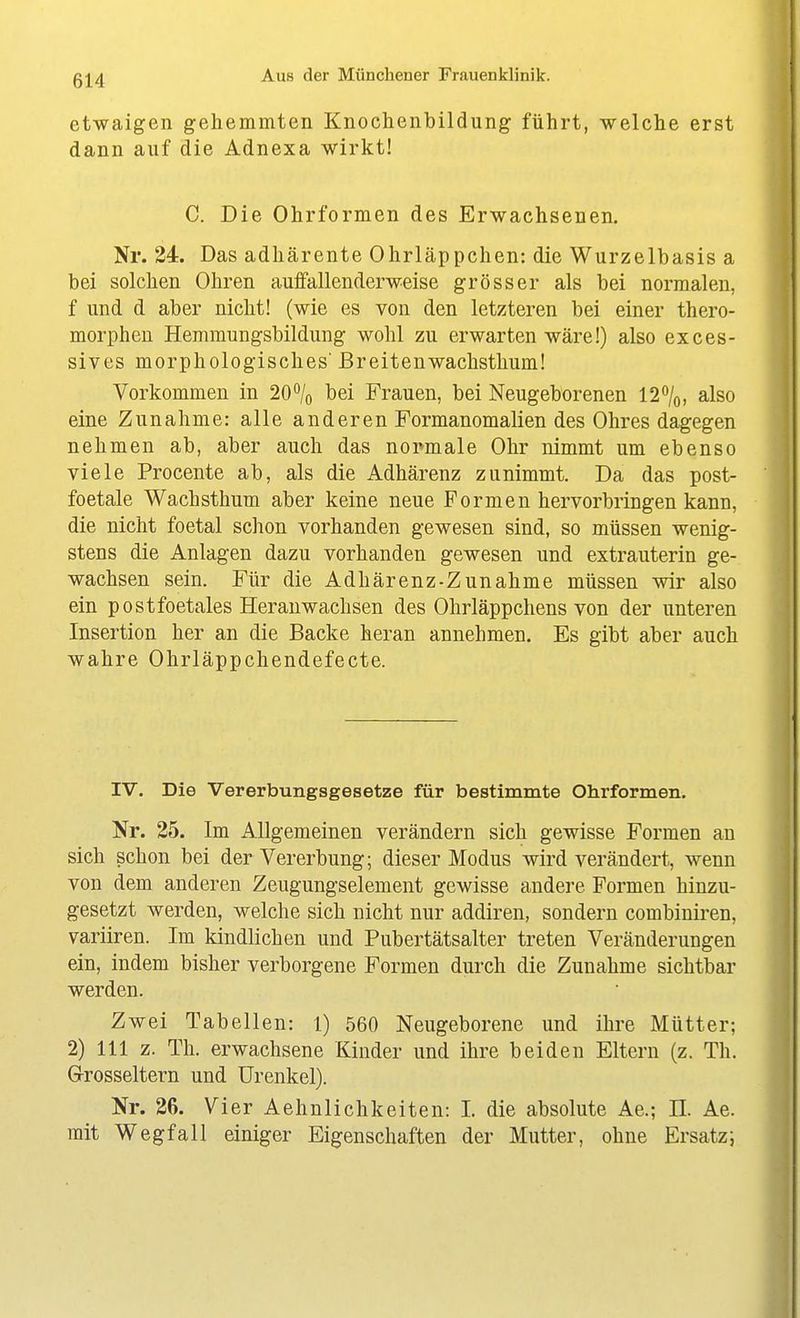 etwaigen gehemmten Knochenbildung führt, welche erst dann auf die Adnexa wirkt! C. Die Ohrformen des Erwachsenen, Nr. 24. Das adhärente Ohrläppchen: die Wurzelbasis a bei solchen Ohren aufifallenderweise grösser als bei normalen, f und d aber nicht! (wie es von den letzteren bei einer thero- morphen Hemmungsbildung wohl zu erwarten wäre!) also exces- sives morphologisches' Breitenwachsthum! Vorkommen in 20% bei Frauen, bei Neugeborenen 12%, also eine Zunahme: alle anderen Formanomalien des Ohres dagegen nehmen ab, aber auch das noi^male Ohr nimmt um ebenso viele Procente ab, als die Adhärenz zunimmt. Da das post- foetale Wachsthum aber keine neue Formen hervorbringen kann, die nicht foetal schon vorhanden gewesen sind, so müssen wenig- stens die Anlagen dazu vorhanden gewesen und extrauterin ge- wachsen sein. Für die Adhärenz-Zunahme müssen wir also ein postfoetales Herauwachsen des Ohrläppchens von der unteren Insertion her an die Backe heran annehmen. Es gibt aber auch wahre Ohrläppchendefecte. IV. Die Vererbungsgesetze für bestimmte Ohrformen. Nr. 25. Im Allgemeinen verändern sich gewisse Formen au sich schon bei der Vererbung; dieser Modus wird verändert, wenn von dem anderen Zeugungselement gewisse andere Formen hinzu- gesetzt werden, welche sich nicht nur addiren, sondern combiuiren, variiren. Im kindlichen und Pubertätsalter treten Veränderungen ein, indem bisher verborgene Formen durch die Zunahme sichtbar werden. Zwei Tabellen: 1) 560 Neugeborene und ihre Mütter; 2) III z. Th. erwachsene Kinder und ihre beiden Eltern (z. Th. G-rosseltern und Urenkel). Nr. 26. Vier Aehnlichkeiten: I. die absolute Ae.; II. Ae. mit Wegfall einiger Eigenschaften der Mutter, ohne Ersatz;