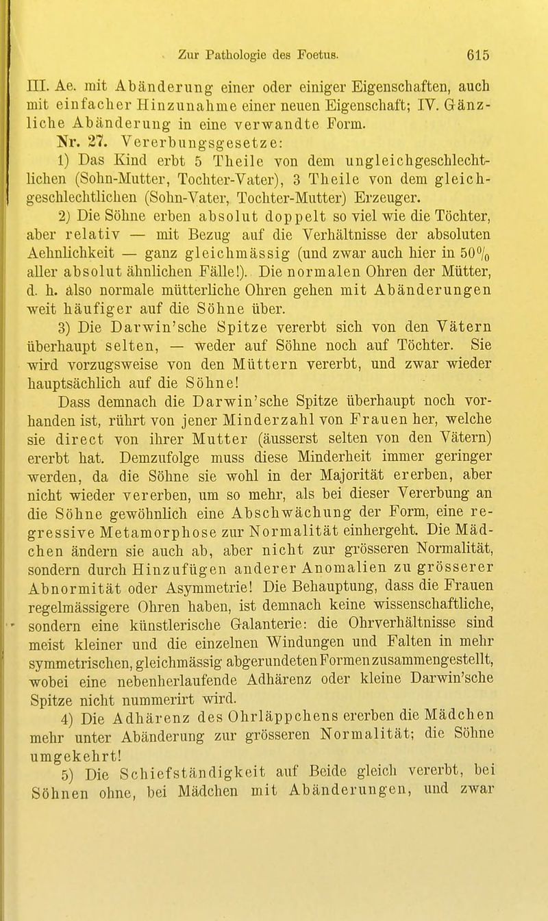 III. Ae. mit Abänderung einer oder einiger Eigenschaften, auch mit einfacher Hinzunahme einer neuen Eigenschaft; IV. Gänz- liche Abänderung in eine verwandte Form. Nr. 27. Vererbungsgesetze: 1) Das Kind erbt 5 Theile von dem ungleichgeschlecht- lichen (Sohn-Mutter, Tochter-Vater), 3 Theile von dem gleich- geschlechtlichen (Sohn-Vater, Tochter-Mutter) Erzeuger. 2) Die Söhne erben absolut doppelt so viel wie die Töchter, aber relativ — mit Bezug auf die Verhältnisse der absoluten Aehnlichkeit — ganz gleichmässig (und zwar auch hier in 50% aller absolut ähnlichen Fälle!). Die normalen Ohren der Mütter, d. h. älso normale mütterliche Ohren gehen mit Abänderungen weit häufiger auf die Söhne über. 3) Die Darwin'sche Spitze vererbt sich von den Vätern überhaupt selten, — weder auf Söhne noch auf Töchter. Sie wird vorzugsweise von den Müttern vererbt, und zwar wieder hauptsächlich auf die Söhne! Dass demnach die Darwin'sche Spitze überhaupt noch vor- handen ist, rührt von jener Minderzahl von Frauen her, welche sie direct von ihrer Mutter (äusserst selten von den Vätern) ererbt hat. Demzufolge muss diese Minderheit immer geringer werden, da die Söhne sie wohl in der Majorität ererben, aber nicht wieder vererben, um so mehr, als bei dieser Vererbung an die Söhne gewöhnlich eine Abschwächung der Form, eine re- gressive Metamorphose zur Normalität einhergeht. Die Mäd- chen ändern sie auch ab, aber nicht zur grösseren Normalität, sondern durch Hinzufügen anderer Anomalien zu grösserer Abnormität oder Asymmetrie! Die Behauptung, dass die Frauen regelmässigere Ohren haben, ist demnach keine wissenschaftliche, sondern eine künstlerische Galanterie: die Ohrverhältnisse sind meist kleiner und die einzelnen Windungen und Falten in mehr symmetrischen, gleichmässig abgerundeten Formen zusammengestellt, wobei eine nebenherlaufende Adhärenz oder kleine Darwin'sche Spitze nicht nummerirt wird. 4) Die Adhärenz des Ohrläppchens ererben die Mädchen mehr unter Abänderung zur grösseren Normalität; die Söhne umgekehrt! 5) Die Schief ständigkeit auf Beide gleich vererbt, bei Söhnen ohne, bei Mädchen mit Abänderungen, und zwar