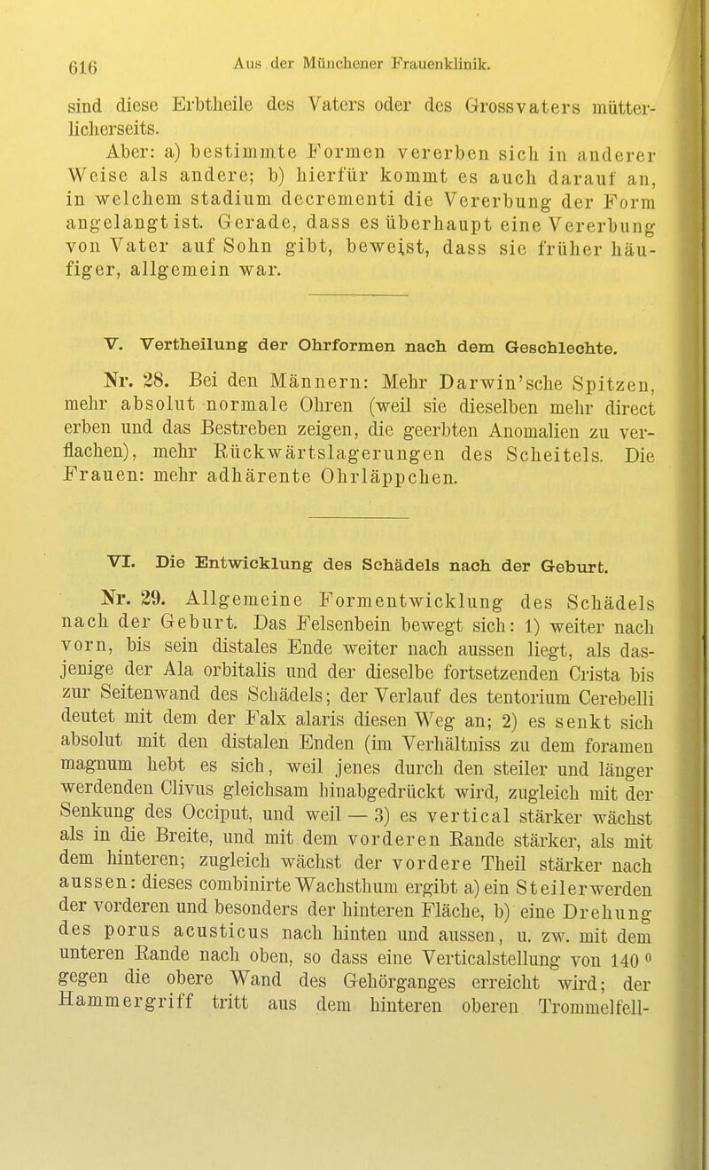 sind diese Erbtlieile des Vaters oder des Grossvaters mütter- liclierseits. Aber: a) bestimmte Formen vererben sich in anderer Weise als andere; b) hierfür kommt es auch darauf an, in welchem Stadium decrementi die Vererbung der Form angelangt ist. Gerade, dass es überhaupt eine Vererbung von Vater auf Sohn gibt, beweist, dass sie früher häu- figer, allgemein war. V. Vertheilung der Ohrformen nach dem Geschlechte. Nr. 38. Bei den Männern: Mehr Darwin'sche Spitzen, mehr absolut normale Ohren (weil sie dieselben mehr direct erben und das Bestreben zeigen, die geerbten Anomalien zu ver- flachen), mehr Eückwärtslagerungen des Scheitels. Die Frauen: mehr adhärente Ohrläppchen. VI. Die Entwicklung des Schädels nach der Geburt. Nr. 29. Allgemeine Formentwicklung des Schädels nach der Geburt. Das Felsenbein bewegt sich: 1) weiter nach vorn, bis sein distales Ende weiter nach aussen liegt, als das- jenige der Ala orbitalis und der dieselbe fortsetzenden Crista bis zur Seitenwand des Schädels; der Verlauf des tentorium Cerebelli deutet mit dem der Falx alaris diesen Weg an; 2) es senkt sich absolut mit den distalen Enden (im Verhältniss zu dem foramen magnum hebt es sich, weil jenes durch den steiler und länger werdenden Clivus gleichsam binabgedrückt wird, zugleich mit der Senkung des Occiput, und weil — 3) es vertical stärker wächst als in die Breite, und mit dem vorderen Eande stärker, als mit dem hinteren; zugleich wächst der vordere Theil stärker nach aussen: dieses combinirte Wachsthum ergibt a)ein Steilerwerden der vorderen und besonders der hinteren Fläche, b) eine Drehung des porus acusticus nach hinten und aussen, u. zw. mit dem unteren Rande nach oben, so dass eine Verticalstellung von 140« gegen die obere Wand des Gehörganges erreicht wird; der Hammergriff tritt aus dem hinteren oberen Trommelfell-
