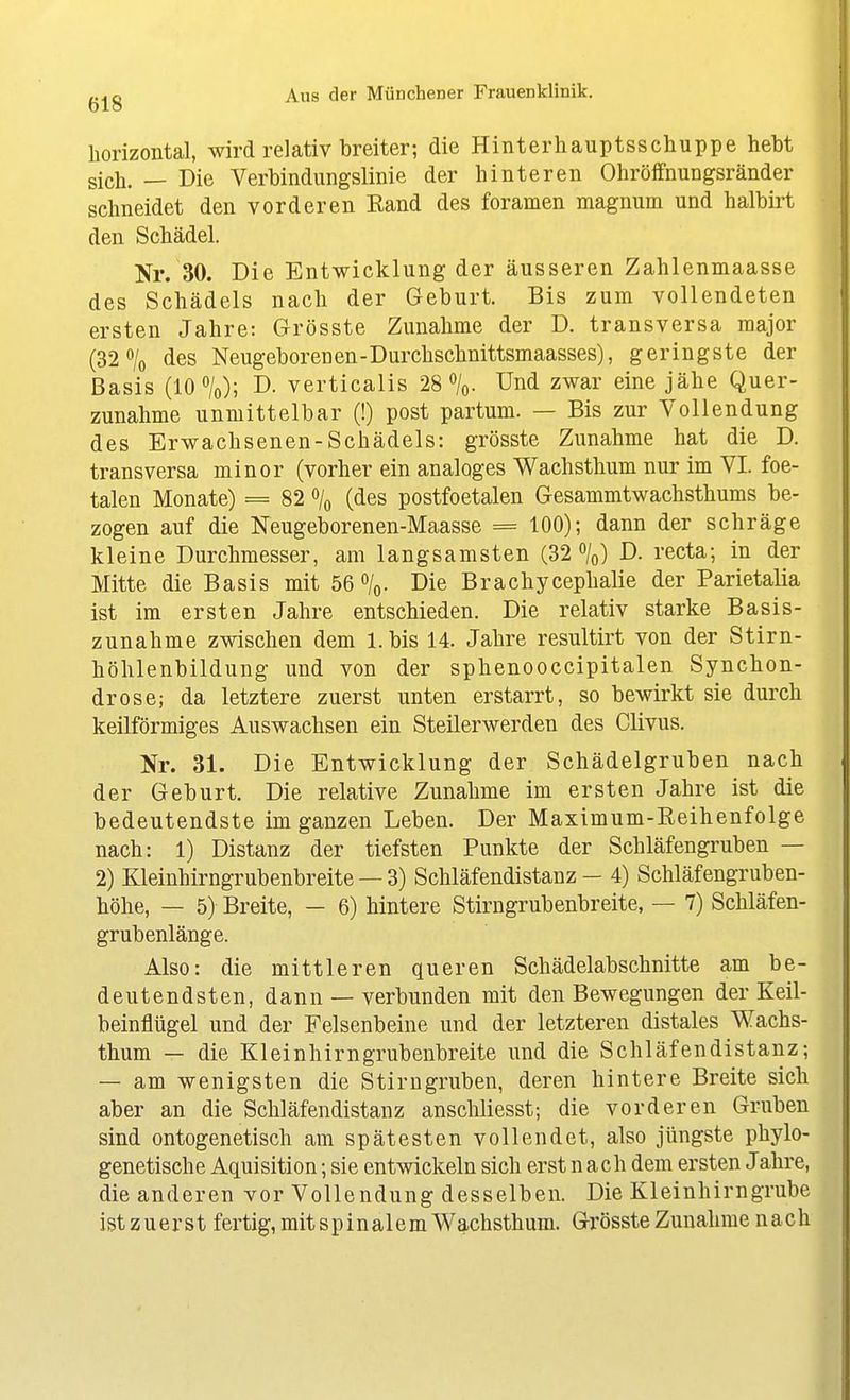 horizontal, wird relativ breiter; die Hinterhauptsschuppe hebt sich. — Die Verbindungslinie der hinteren Ohröffnungsränder schneidet den vorderen Eand des foramen magnum und halbirt den Schädel. Nr. 30. Die Entwicklung der äusseren Zahlenmaasse des Schädels nach der Geburt. Bis zum vollendeten ersten Jahre: G-rösste Zunahme der D. transversa major (32% des Neugeborenen-Durchschnittsmaasses), geringste der Basis (10%); D. verticalis 28%. Und zwar eine jähe Quer- zunahme unmittelbar (!) post partum. — Bis zur Vollendung des Erwachsenen-Schädels: grösste Zunahme hat die D. transversa minor (vorher ein analoges Wachsthum nur im VI. foe- talen Monate) = 82 % (des postfoetalen Gesammtwachsthums be- zogen auf die Neugeborenen-Maasse = 100); dann der schräge kleine Durchmesser, am langsamsten (32%) D. recta; in der Mitte die Basis mit 56%. Die Brachycephalie der Parietalia ist im ersten Jahre entschieden. Die relativ starke Basis- zunahme zwischen dem l.bis 14. Jahre resultirt von der Stirn- höhlenbildung und von der sphenooccipitalen Synchon- drose; da letztere zuerst unten erstarrt, so bewirkt sie durch keilförmiges Auswachsen ein Steilerwerden des Clivus. Nr. 31. Die Entwicklung der Schädelgruben nach der Geburt. Die relative Zunahme im ersten Jahre ist die bedeutendste im ganzen Leben. Der Maximum-Eeihenfolge nach: 1) Distanz der tiefsten Punkte der Schläfengruben — 2) Kleinhirngrubenbreite —3) Schläfendistanz - 4) Schläfengruben- höhe, — 5) Breite, — 6) hintere Stirngrubenbreite, — 7) Schläfen- grubenlänge. Also: die mittleren queren Schädelabschnitte am be- deutendsten, dann — verbunden mit den Bewegungen der Keil- beinflügel und der Felsenbeine und der letzteren distales Wachs- thum — die Kleinhirn grubenbreite und die Schläfendistanz; — am wenigsten die Stirugruben, deren hintere Breite sich aber an die Schläfendistanz anschliesst; die vorderen Gruben sind ontogenetisch am spätesten vollendet, also jüngste phylo- genetische Aquisition; sie entwickeln sich erst nach dem ersten Jahre, die anderen vor Vollendung desselben. Die Kleinhirngrube ist z u er st fertig, mit s p i n a 1 e m Wachsthum. Grösste Zunahme nach