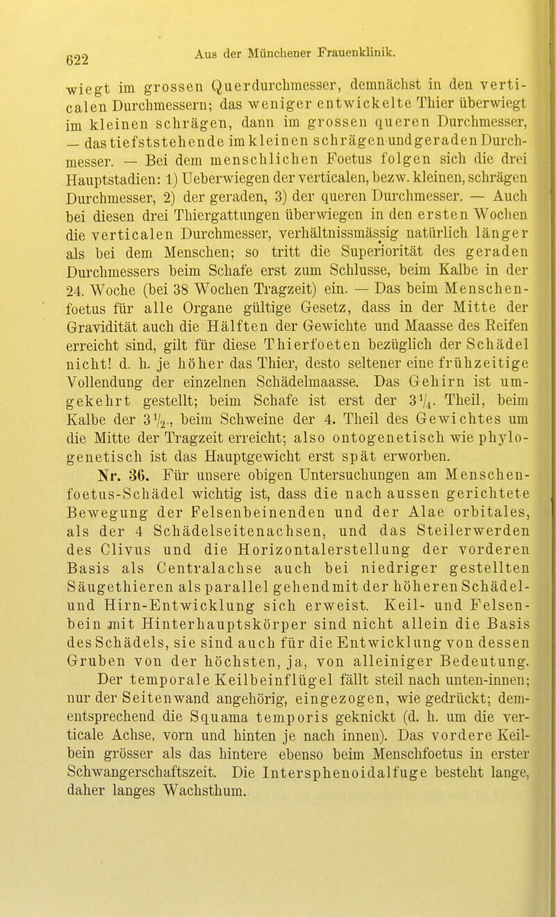wiegt im grossen Querdurclimesser, demnächst in den verti- calen Durchmessern; das weniger entwickelte Thier überwiegt im kleinen schrägen, dann im grossen queren Durchmesser, — dastiefststehende im kleinen schrägen undgeraden Durch- messer. — Bei dem menschlichen Foetus folgen sich die drei Hauptstadien: 1) Ueberwiegen der verticalen, bezw. kleinen, schrägen Durchmesser, 2) der geraden, 3) der queren Durchmesser. — Auch bei diesen drei Thiergattungen überwiegen in den ersten Woclien die verticalen Durchmesser, verhältnissmässig natürlich länger als bei dem Menschen; so tritt die Superiorität des geraden Durchmessers beim Schafe erst zum Schlüsse, beim Kalbe in der 24. Woche (bei 38 Wochen Tragzeit) ein. — Das beim Menschen- foetus für alle Organe gültige Gesetz, dass in der Mitte der Gravidität auch die Hälften der Gewichte und Maasse des Reifen erreicht sind, gilt für diese Thierfoeten bezüglich der Schädel nicht! d. h. je höher das Thier, desto seltener eine frühzeitige Vollendung der einzelnen Schädelmaasse. Das Gehirn ist um- gekehrt gestellt; beim Schafe ist erst der 3V4. Theil, beim Kalbe der 3V2-) l>eiDi Schweine der 4. Theil des Gewichtes um die Mitte der Tragzeit erreicht; also ontogenetisch wie phylo- genetisch ist das Hauptgewicht erst spät erworben. Nr. 36. Für unsere obigen Untersuchungen am Menschen- foetus-Schädel wichtig ist, dass die nach aussen gerichtete Bewegung der Felsenbeinenden und der Alae orbitales, als der 4 Schädelseitenachsen, und das Steilerwerden des Clivus und die Horizontalerstellung der vorderen Basis als Centraiachse auch bei niedriger gestellten Säugethieren als parallel gehendmit der höheren Schädel- und Hirn-Entwicklung sich erweist. Keil- und Felsen- bein mit Hinterhauptskörper sind nicht allein die Basis des Schädels, sie sind auch für die Entwicklung von dessen Gruben von der höchsten, ja, von alleiniger Bedeutung. Der temporale Keilbeinflügel fällt steil nach unten-innen; nur der Seiten wand angehörig, eingezogen, wie gedrückt; dem- entsprechend die Squama temporis geknickt (d. h. um die ver- ticale Achse, vorn und hinten je nach innen). Das vordere Keil- bein grösser als das hintere ebenso beim Menschfoetus in erster Schwangerschaftszeit. Die Intersphenoidalfuge besteht lange, daher langes Wachsthum.