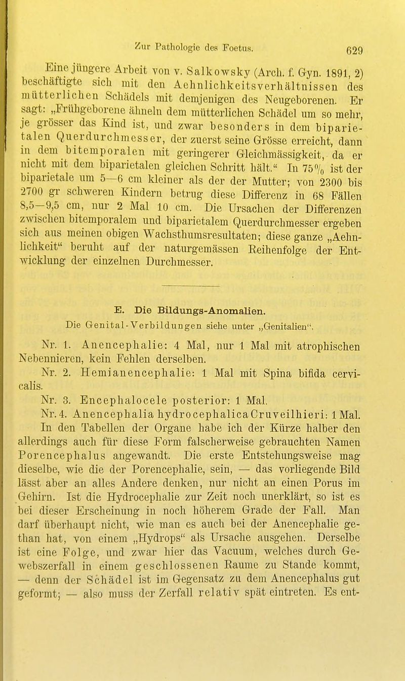 Eine jüngere Arbeit von v. Salkowsky (Arcli. f. Gyn. 1891, 2) beschäftigte sicli mit den AehnliclikeitsVerhältnissen des mütterlichen Schädels mit demjenigen des Neugeborenen. Er sagt: „Frühgeborene ähneln dem mütterlichen Schädel um so mehr, je grösser das Kind ist, und zwar besonders in dem biparie- talen Querdurchmesser, der zuerst seine Grösse erreicht, dann in dem bitemporalen mit geringerer Gleichmässigkeit, da er nicht mit dem biparietalen gleichen Schritt hält. In 75% ist der biparietale um 5—6 cm kleiner als der der Mutter; von 2300 bis 2700 gr schweren Kindern betrug diese Differenz in 68 Fällen 8,5-9,5 cm, nur 2 Mal 10 cm. Die Ursachen der Differenzen zwischen bitemporalem und biparietalem Querdurchmesser ergeben sich aus meinen obigen Wachsthumsresultaten; diese ganze „Aehn- lichkeit beruht auf der naturgemässen Eeihenfolge der Ent- wicklung der einzelnen Durchmesser. E. Die Bildungs-Anomalien. Die Genital-Verbildungen siehe unter „Genitalien. Nr. 1. Anencephalie:4 Mal, nur 1 Mal mit atrophischen Nebennieren, kein Fehlen derselben. Nr. 2. Hemianencephalie: 1 Mal mit Spina bifida cervi- calis. Nr. 3. Encephalocele posterior: 1 Mal. Nr.4. Anencephalia hydrocephalicaCruveilhieri: 1 Mal. In den Tabellen der Organe habe ich der Kürze halber den allerdings auch für diese Form falscherweise gebrauchten Namen Porencephalus angewandt. Die erste Entstehungsweise mag dieselbe, wie die der Porencephalie, sein, — das vorliegende Bild lässt aber an alles Andere denken, nur nicht an einen Poms im Gehirn. Ist die Hydrocephalie zur Zeit noch unerklärt, so ist es bei dieser Erscheinung in noch höherem Grade der Fall, Man darf überhaupt nicht, wie man es auch bei der Anencephalie ge- than hat, von einem „Hydrops als Ursache ausgehen. Derselbe ist eine Folge, und zwar hier das Vacuum, welches durch Ge- webszerfall in einem geschlossenen Kaume zu Stande kommt, — denn der Schädel ist im Gegensatz zu dem Anencephalus gut geformt; — also muss der Zerfall relativ spät eintreten. Es ent-
