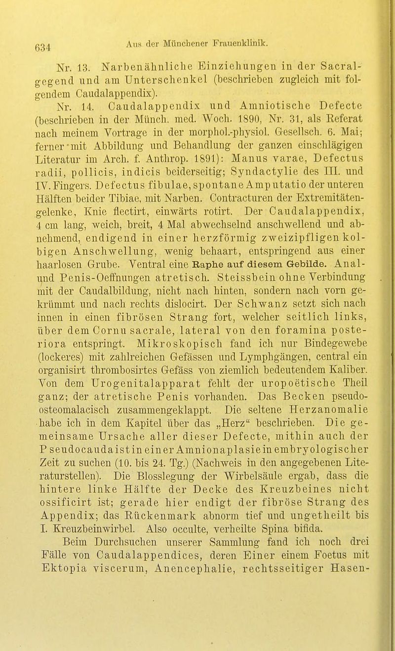 Nr. 13. Narbenähnliclie Einziehungen in der Sacral- gcgend und am Unterschenkel (beschrieben zugleich mit fol- gendem Caudalappendix). Nr. 14. Caudalappendix und Amniotische Defecte (beschrieben in der Münch, med. Woch. 1890, Nr. 31, als Referat nach meinem Vortrage in der morphol.-physioi. Gesellsch. 6. Mai; ferner'mit Abbildung und Behandlung der ganzen einschlägigen Literatur im Arch. f. Anthrop. 1891): Manus varae, Defectus radii, pollicis, indicis beiderseitig; Syndactylie des III. und IV. Fingers. Defectus fibulae, spontane Amputatio der unteren Hälften beider Tibiae, mit Narben. Contracturen der Extremitäten- gelenke. Knie flectirt, einwärts rotirt. Der Caudalappendix, 4 cm lang, weich, breit, 4 Mal abwechselnd anschwellend und ab- nehmend, endigend in einer herzförmig zweizipfligen kol- bigen Anschwellung, wenig behaart, entspringend aus einer haarlosen Grube. Ventral eine Raphe auf diesem Gebilde. Anal- ipd Penis-Oeffnungen atretisch. Steissbein ohne Verbindung mit der Caudalbildung, nicht nach hinten, sondern nach vorn ge- krümmt und nach rechts dislocirt. Der Schwanz setzt sich nach innen in einen fibrösen Strang fort, welcher seitlich links, über dem Cornu sacrale, lateral von den foramina poste- riora entspringt. Mikroskopisch fand ich nur Bindegewebe (lockeres) mit zahlreichen Gefässen und Lymphgängen, central ein organisirt thrombosirtes Gefäss von ziemlich bedeutendem Kaliber. Von dem Urogenitalapparat fehlt der uropoetische Theil ganz; der atretische Penis vorhanden. Das Becken pseudo- osteomalacisch zusammengeklappt. Die seltene Herzanomalie habe ich in dem Kapitel über das „Herz beschrieben. Die ge- meinsame Ursache aller dieser Defecte, mithin auch der P seudocaudaistin ein er Amnionaplasie in embryologischer Zeit zu suchen (10. bis 24. Tg.) (Nachweis in den angegebenen Lite- raturstellen). Die Blosslegung der Wirbelsäule ergab, dass die hintere linke Hälfte der Decke des Kreuzbeines nicht ossificirt ist; gerade hier endigt der fibröse Strang des Appendix; das Eückenmark abnorm tief und ungetheilt bis I. Kreuzbeinwirbel. Also occulte, verheilte Spina bifida. Beim Durchsuchen unserer Sammlung fand ich noch drei Fälle von Caudalappendices, deren Einer einem Foetus mit Ektopia viscerum, Anencephalie, rechtsseitiger Hasen-