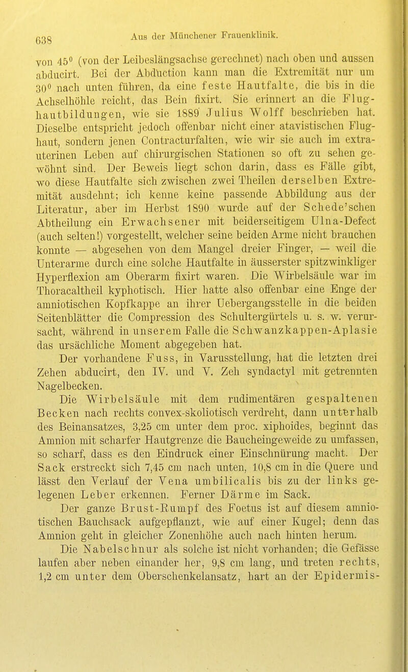 von 45 (von der Leibeslängsaclise gerechnet) nach oben und aussen abducirt. Bei der Abduction kann man die Extremität nur um 300 nach unten führen, da eine feste Hautfaltc, die bis in die Achselhöhle reicht, das Bein fixirt. Sie erinnert an die Flug- hautbildungen, wie sie 1889 Julius Wolff beschrieben hat. Dieselbe entspricht jedoch offenbar nicht einer atavistischen Flug- haut, sondern jenen Contracturfalten, wie wir sie auch im extra- uterinen Leben auf chirurgischen Stationen so oft zu sehen ge- wöhnt sind. Der Beweis liegt schon darin, dass es Fälle gibt, wo diese Hautfalte sich zwischen zwei Theilen derselben Extre- mität ausdehnt; ich kenne keine passende Abbildung aus der Literatur, aber im Herbst 1890 wurde auf der Schede'sehen Abtheilung ein Erwachsener mit beiderseitigem Ülna-Defect (auch selten!) vorgestellt, welcher seine beiden Arme nicht brauchen konnte — abgesehen von dem Mangel dreier Finger, — weil die Unterarme durch eine solche Hautfalte in äusserster spitzwinkliger Hyperflexion am Oberarm fixirt waren. Die Wirbelsäule war im Thoracaltheil kyphotisch. Hier hatte also offenbar eine Enge der amniotischen Kopfkappe an ihrer Uebergangsstelle in die beiden Seitenblätter die Compression des Schultergürtels u. s. w. verur- sacht, während in unserem Falle die Schwanzkappen-Aplasie das ursächliche Moment abgegeben hat. Der vorhandene Fuss, in Varusstellung, hat die letzten drei Zehen abducirt, den IV. und V. Zeh syndactj'-l mit getrennten Nagelbecken. Die Wirbelsäule mit dem rudimentären gespaltenen Becken nach rechts convex-skoliotisch verdreht, dann unt'Brhalb des Beinansatzes, 3,25 cm unter dem proc. xiphoides, beginnt das Amnion mit scharfer Hautgrenze die Baucheingeweide zu umfassen, so scharf, dass es den Eindruck einer Einschnürung macht. Der Sack erstreckt sich 7,45 cm nach unten, 10,8 cm in die Quere und lässt den Verlauf der Vena umbilicalis bis zu der links ge- legenen Leber erkennen. Ferner Därme im Sack. Der ganze Brust-Rumpf des Foetus ist auf diesem amnio- tischen Bauchsack aufgepflanzt, wie auf einer Kugel; denn das Amnion geht in gleicher Zonenhöhe auch nach hinten herum. Die Nabelschnur als solche ist nicht A^orhanden; die Gefässe laufen aber neben einander her, 9,8 cm lang, und treten rechts, 1,2 cm unter dem Überschenkelansatz, hart an der Epidermis-