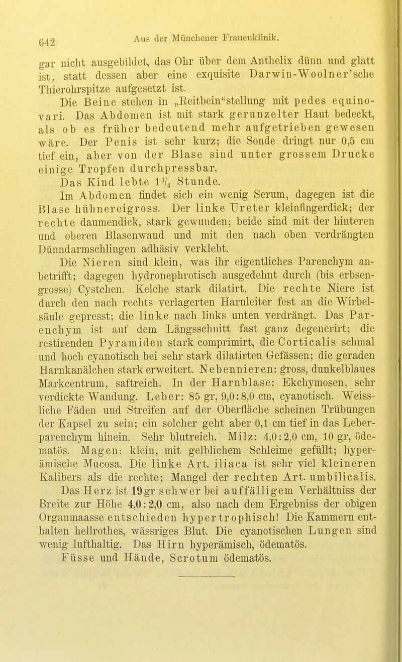 gar nicht ausgebildet, das Ohr über dem Anthelix dünn und glatt ist, statt dessen aber eine exquisite Darwin-Wooln er'sehe Thierohrspitze aufgesetzt ist. Die Beine stehen in „KeitbeinStellung mit pedes equino- vari. Das Abdomen ist mit stark gerunzelter Haut bedeckt, als ob es früher bedeutend mehr aufgetrieben gewesen wäre. Der Penis ist sehr kurz; die Sonde dringt nur 0,5 cm tief ein, aber von der Blase sind unter grossem Drucke einige Tropfen durchpressbar. Das Kind lebte IV4 Stunde. Im Abdomen findet sich ein wenig Serum, dagegen ist die Blase hühnereigross. Der linke Ureter kleinfingerdick; der rechte daumendick, stark gewunden; beide sind mit der hinteren und oberen Blasenwand und mit den nach oben verdrängten Dünndarmschlingen adhäsiv verklebt. Die Nieren sind klein, was ihr eigentliches Parenchym an- betrifft; dagegen hydronephrotisch ausgedehnt durch (bis erbsen- grosse) Cystchen. Kelche stark dilatirt. Die rechte Niere ist durch den nach rechts verlagerten Harnleiter fest an die Wirbel- säule gepresst; die linke nach links unten verdrängt. Das Par- enchym ist auf dem Längsschnitt fast ganz degenerirt; die restirenden Pyramiden stark comprimirt, die Corticalis schmal und hoch cyauotisch bei sehr stark dilatirten Gefässen; die geraden Harnkanälchen stark erweitert. Nebennieren: gross, dunkelblaues Markcentrum, saftreich. In der Harnblase: Ekchymosen, sehr verdickte Wandung. Leber: 85 gr, 9,0:8,0 cm, cyanotisch. Weiss- liche Fäden und Streifen auf der Oberfläche scheinen Trübungen der Kapsel zu sein; ein solcher geht aber 0,1 cm tief in das Leber- parenchym hinein. Sehr blutreich. Milz: 4,0:2,0 cm, 10 gr, öde- matös. Magen: klein, mit gelblichem Sclileime gefüllt; hyper- ämische Mucosa. Die linke Art. iliaca ist sehr viel kleineren Kalibers als die rechte; Mangel der rechten Art. umbilicalis. Das Herz ist 19gr schwer bei auffälligem Verhältniss der Breite zur Höhe 4,0:2,0 cm, also nach dem Ergebniss der obigen Organmaasse entschieden hypertrophisch! Die Kammern ent- halten hellrothes, wässriges Blut. Die cyanotisehen Lungen sind wenig lufthaltig. Das Hirn hyperämisch, ödematös. Füsse und Hände, Scrotum ödematös.