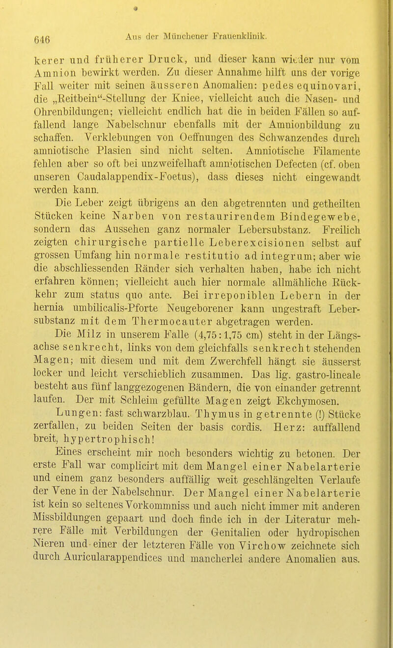 kerer und früherer Druck, und dieser kann -witier nur vom Amnion bewirkt werden. Zu dieser Annahme hilft uns der vorige Fall weiter mit seinen äusseren Anomalien: pedes equinovari, die „Eeitbein-Stellung der Kniee, vielleicht auch die Nasen- und Ohrenbildungen; vielleicht endlich hat die in beiden Fällen so auf- fallend lange Nabelschnur ebenfalls mit der Amnionbildung zu schaffen. Verklebungen von Oeffnungen des Schwanzendes durch amniotische Plasien sind nicht selten. Amniotische Filamente fehlen aber so oft bei unzweifelhaft amniotischen Defecten (cf. oben unseren Caudalappendix-Foetus), dass dieses nicht eingewandt werden kann. Die Leber zeigt übrigens an den abgetrennten und getheilten Stücken keine Narben von restaurirendem Bindegewebe, sondern das Aussehen ganz normaler Lebersubstanz. Freilich zeigten chirurgische partielle Leberexcisionen selbst auf grossen Umfang hin normale restitutio ad integrum; aber wie die abschliessenden Ränder sich verhalten haben, habe ich nicht erfahren können; vielleicht auch hier normale allmähliche Rück- kehr zum Status quo ante. Bei irreponiblen Lebern in der hernia umbilicalis-Pforte Neugeborener kann ungestraft Leber- substanz mit dem Thermocauter abgetragen werden. Die Milz in unserem Falle (4,75:1,75 cm) steht in der Längs- achse senkrecht, links von dem gleichfalls senkrecht stehenden Magen; mit diesem und mit dem Zwerchfell hängt sie äusserst locker und leicht verschieblich zusammen. Das lig. gastro-lineale besteht aus fünf langgezogenen Bändern, die von einander getrennt laufen. Der mit Schleim gefüllte Magen zeigt Ekchymosen. Lungen: fast schwarzblau. Thymus in getrennte (!) Stücke zerfallen, zu beiden Seiten der basis cordis. Herz: auffallend breit, hypertrophisch! Eines erscheint mir noch besonders wichtig zu betonen. Der erste Fall war complicirt mit dem Mangel einer Nabelarterie und einem ganz besonders auffällig weit geschlängelten Verlaufe der Vene in der Nabelschnur. Der Mangel einer Nabelärterie ist kein so seltenes Vorkommniss und auch nicht immer mit anderen Missbildungen gepaart und doch finde ich in der Literatur meh- rere Fälle mit Verbildungen der Genitalien oder hydropischen Nieren und-einer der letzteren Fälle von Virchow zeichnete sich durch Auricularappendices und mancherlei andere Anomalien aus.