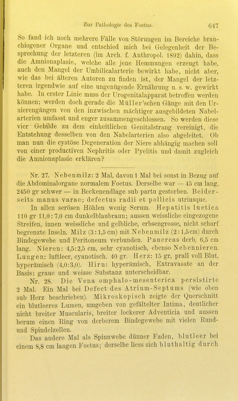 So fand ich noch mehrere Fälle von Störungen im Bereiche brcan- chiogener Organe und entschied mich bei Gelegenheit der Be- sprechung der letzteren (im Arch. f. Anthropol. 1892) dahin, dass die Amnionaplasie, welche alle jene Hemmungen erzeugt habe, auch den Mangel der Umbilicalarterie bewirkt habe, nicht aber, wie das bei älteren Autoren zu finden ist, der Mangel der letz- teren irgendwie auf eine ungenügende Ernährung u. s. w. gewirkt habe. In erster Linie muss der Urogenitalapparat betroffen werden können; werden doch gerade die Müller'schen Gänge mit den Ur- nierengängen von den inzwischen mächtiger ausgebildeten Nabel- arterien umfasst und enger zusammengeschlossen. So werden diese vier' Gebilde zu dem einheitlichen Genitalstrang vereinigt, die Entstehung desselben von den Nabelarterien also abgeleitet. Ob man nun die cystöse Degeneration der Niere abhängig machen soll von einer productiven Nephritis oder Pyelitis und damit zugleich die Amnionaplasie erklären? Nr. 27. Nebenmilz: 2 Mal, davon 1 Mal bei sonst in Bezug auf die Abdominalorgane normalem Foetus. Derselbe war — 45 cm lang, 2450 gr schwer — in Beckenendlage sub partu gestorben. Beider- seits manus varae; defectus radii et pollicis utriusque. In allen serösen Höhlen wenig Serum. Hepatitis luetica HO gr 11,0: 7,0 cm dunkelblaubraun; aussen weissliche eingezogene Streifen, innen weissliche und gelbliche, erbsengrosse, nicht scharf begrenzte Inseln. Milz (3:1,5 cm) mit Nebeumilz (2:1,5cm) durch Bindegewebe und Peritoneum verbunden. Pancreas derb, 6,5 cm lang. Nieren: 4,5:2,5 cm, sehr cyanotisch, ebenso Nebennieren. Lungen: luftleer, cyanotisch. 40 gr. Herz: 15 gr, prall voll Blut, hyperämisch (4,0:3,0). Hirn: hyperämisch, Extravasate an der Basis; graue und weisse Substanz unterscheidbar. Nr. 28. Die Vena omphalo-mesenterica persistirte 2 Mal. Ein Mal bei Defect des Atrium-Septums (wie oben sub Herz beschrieben). Mikroskopisch zeigte der Querschnitt ein blutleeres Lumen, umgeben von gefältelter Intima, deutlicher nicht breiter Muscularis, breiter lockerer Adventicia und aussen herum einen Ring von derberem Bindegewebe mit vielen Eund- und Spindelzellen. Das andere Mal als Spinnwebe dünner Faden, blutleer bei einem 8,8 cm langen Foetus; derselbe Hess sich bluthaltig durch