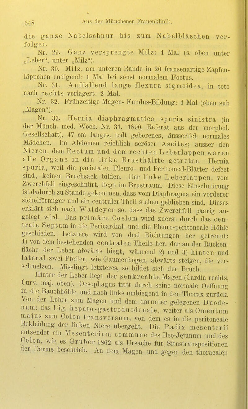 die ganze Nabelschnur bis zum Nabelbläsclien ver- folgen. Nr. 29. Ganz versprengte Milz: 1 Mal (s. oben unter „Leber, unter „Milz). Nr. 30. Milz, am unteren Eande in 20 fransenartige Zapfen- läppcheu endigend: 1 Mal bei sonst normalem Foetus. Nr. 31. Auffallend lange flexura sigmoidea, in toto nach rechts verlagert: 2 Mal. Nr. 32. Frühzeitige Magen- Fundus-Bildung: 1 Mal (oben sub „Magen). Nr. 33. Hernia diaphragmatica spuria sinistra (in der Münch, med. Woch. Nr. 31, 1890, Eeferat aus der morphol. Gesellschaft), 47 cm langes, todt geborenes, äusserlich normales Mädchen. Im Abdomen reichlich seröser Ascites; ausser den Nieren, dem Rectum und dem rechten Leberlappen waren alle Organe in die linke Brusthälfte getreten. Hernia spuria, weil die parietalen-Pleuro- und Peritoneal-Blätter defect sind, keinen Bruchsack bilden. Der linke Leberlappen, vom Zwerchfell eingeschnürt, liegt im Brustraum. Diese Einschnürung ist dadurch zu Stande gekommen, dass vom Diaphragma ein vorderer sichelförmiger und ein centraler Theil stehen geblieben sind. Dieses erklärt sich nach Waldeyer so, dass das Zwerchfell paarig an- gelegt wird. Das primäre Coelom wird zuerst durch das cen- trale Septum in die Pericardial- und die Pleuro-peritoneale Höhle geschieden. Letztere wird von drei Eichtungen her getrennt: 1) von dem bestehenden centralen Theile her, der an der Eücken- fläche der Leber abwärts biegt, während 2) und 3) hinten und lateral zwei Pfeiler, wie Gaumenbögen, abwärts steigen, die ver- schmelzen. Misslingt letzteres, so bildet sich der Bruch. Hinter der Leber liegt der senkrechte Magen (Cardia rechts, Curv. maj. oben). Oesophagus tritt durch seine normale Oeffnung m die Bauchhöhle und nach links umbiegend in den Thorax zurück. Von der Leber zum Magen und dem darunter gelegenen Duode- num: dasLig. hepato-gastroduodenale, weiter als Omentum majus zum Colon transversum, von dem es in die peritoneale Bekleidung der linken Niere übergeht. Die Eadix mesenterii entsendet ein Mesenterium commune des Heo-Jejiinum und des Colon, wie es Gruber 1862 als Ursache für Situstranspositionen der Därme beschrieb. An dem Magen und gegen den thoracalen