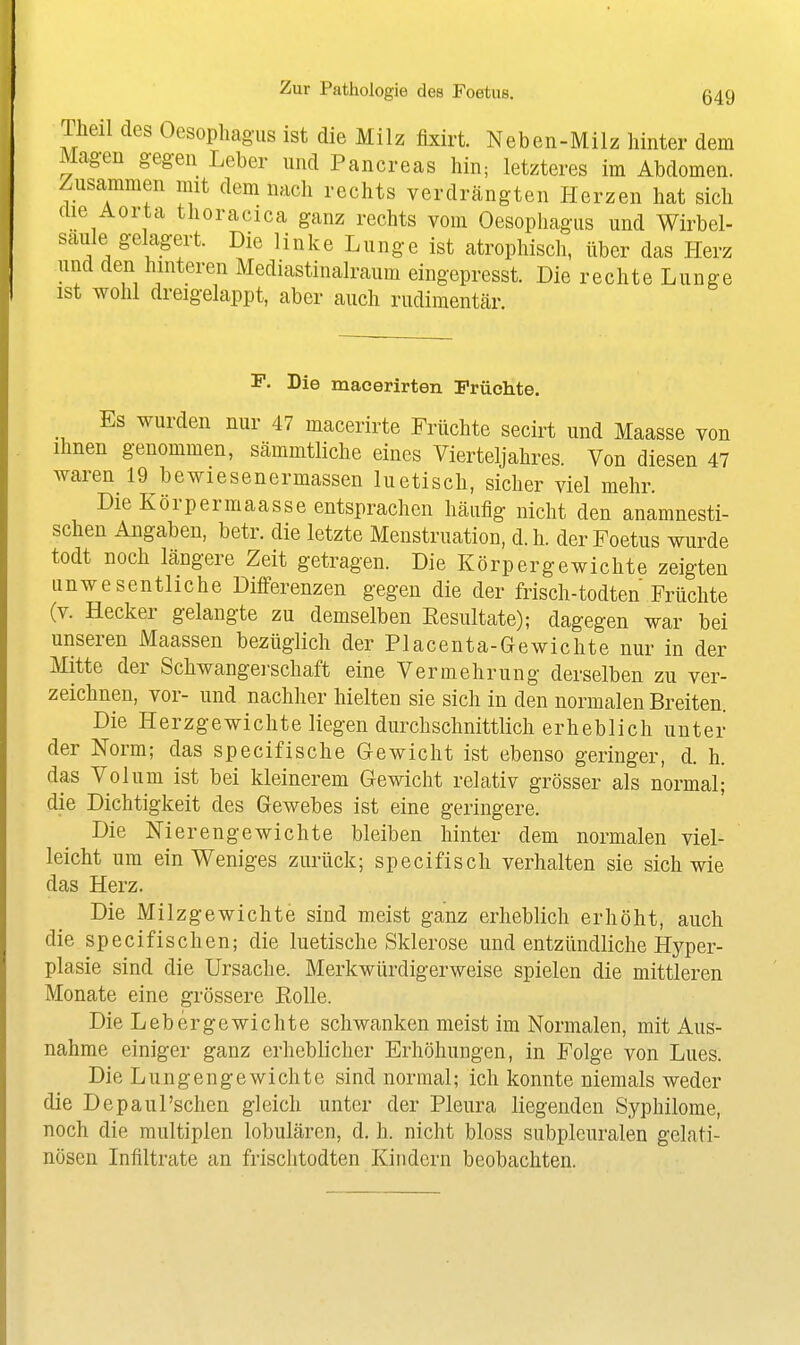 TMl des Oesopliagus ist die Milz fixirt. Neben-Milz hinter dem Magen gegen Leber und Pancreas hin; letzteres im Abdomen. Zusammen mit demnach rechts verdrängten Herzen hat sich die Aorta thoracica ganz rechts vom Oesophagus und Wirbel- saule gelagert. Die linke Lunge ist atrophisch, über das Plerz und den hinteren Mediastinalraum eingepresst. Die rechte Lunge ist wohl dreigelappt, aber auch rudimentär. P- Die macerirten Früchte. Es wurden nur 47 macerirte Früchte secirt und Maasse von Ihnen genommen, sämmtliche eines Vierteljahres. Von diesen 47 waren 19 bewiesenermassen luetisch, sicher viel mehr. Die Körpermaasse entsprachen häufig nicht den anamnesti- schen Angaben, betr. die letzte Menstruation, d.h. der Foetus wurde todt noch längere Zeit getragen. Die Körpergewichte zeigten unwesentliche Differenzen gegen die der frisch-todten Früchte (v. Hecker gelangte zu demselben Kesultate); dagegen war bei unseren Maassen bezüglich der Piacenta-Gewichte nur in der Mitte der Schwangei-schaft eine Vermehrung derselben zu ver- zeichnen, vor- und nachher hielten sie sich in den normalen Breiten. Die Herzgewichte liegen durchschnittlich erheblich unter der Norm; das specifische Gewicht ist ebenso geringer, d. h. das Volum ist bei kleinerem Gewicht relativ grösser als normal; die Dichtigkeit des Gewebes ist eine geringere. Die Nierengewichte bleiben hinter dem normalen viel- leicht um ein Weniges zurück; specifisch verhalten sie sich wie das Herz. Die Milz gewichte sind meist ganz erheblich erhöht, auch die specifischen; die luetische Sklerose und entzündliche Hyper- plasie sind die Ursache. Merkwürdigerweise spielen die mittleren Monate eine grössere Rolle. Die Lebergewichte schwanken meist im Normalen, mit Aus- nahme einiger ganz erheblicher Erhöhungen, in Folge von Lues. Die Lungen gewicht e sind normal; ich konnte niemals weder die Depaul'sehen gleich unter der Pleura liegenden Syphilome, noch die multiplen lobulären, d. h. nicht bloss subplcuralen gelati- nösen Infiltrate an frischtodten Kindern beobachten.