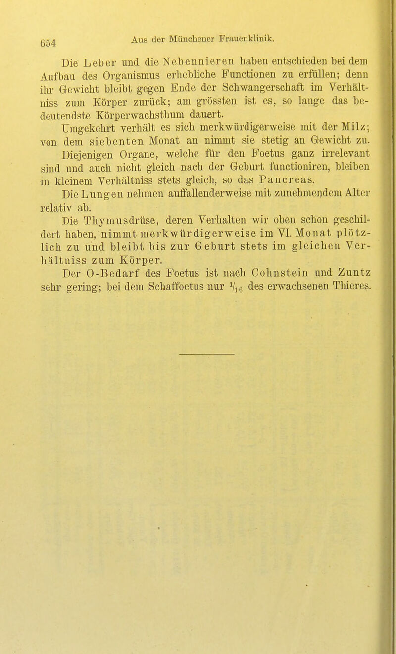 Die Leber und die Nebennieren haben entschieden bei dem Aufbau des Organismus erhebliche Functionen zu erfüllen; denn ihr Gewicht bleibt gegen Ende der Schwangerschaft im Verhält- niss zum Körper zurück; am grössten ist es, so lange das be- deutendste Körperwachsthum dauert. Umgekehrt verhält es sich merkwürdigerweise mit der Milz; von dem siebenten Monat an nimmt sie stetig an Gewicht zu. Diejenigen Organe, welche für den Foetus ganz irrelevant sind und auch nicht gleich nach der Geburt functioniren, bleiben in kleinem Verhältniss stets gleich, so das Pancreas. Die Lungen nehmen auffallenderweise mit zunehmendem Alter relativ ab. Die Thymusdrüse, deren Verhalten wir oben schon geschil- dert haben, nimmt merkwürdigerweise im VI. Monat plötz- lich zu und bleibt bis zur Geburt stets im gleichen Ver- hältniss zum Körper. Der 0-Bedarf des Foetus ist nach Cohnstein und Zuntz sehr gering; bei dem Schaffoetus nur Vi« des erwachsenen Thieres.