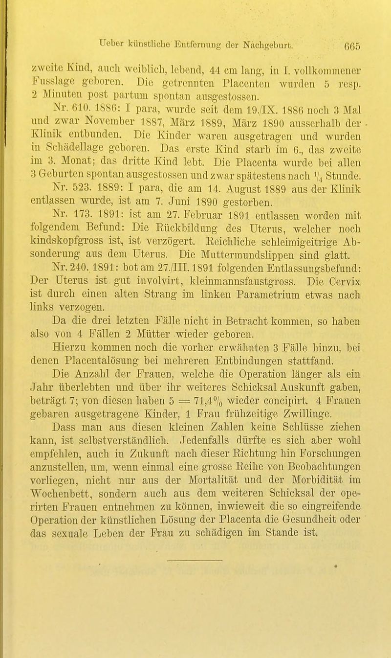 zweite Kind, auch weiblich, habend, 44 cm hing, in 1. volikonniicner Fusshigc geboren. Die getrennten Placentcn wurden 5 rcsp. 2 Minuten post partum spontan ausgestossen. Nr. 610. 1886: I para, wurde seit dem 19./IX. 1886 noch 3 Mal und zwar November 1887, März 1889, März 1890 ausserhalb der Klinik entbunden. Die Kinder waren ausgetragen und wurden in Schädellage geboren. Das erste Kind starb im 6., das zweite im 3. Monat; das dritte Kind lebt. Die Placenta wurde bei allen 3 Geburten spontan ausgestossen und zwar spätestens nach % Stunde. Nr. 523. 1889: I para, die am 14. August 1889 aus der Klinik entl^assen wurde, ist am 7. Juni 1890 gestorben. Nr. 173. 1891: ist am 27. Februar 1891 entlassen worden mit folgendem Befund: Die Eückbildung des Uterus, welcher noch kindskopfgross ist, ist verzögert. Eeichliche schleimigeitrige Ab- sonderung aus dem Uterus. Die Muttermundslippen sind glatt. Nr. 240.. 1891: bot am 27./III. 1891 folgenden Entlassungsbefund: Der Uterus ist gut involvirt, kleinmannsfaustgross. Die Cervix ist durch einen alten Strang im linken Parametrium etwas nach links verzogen. Da die drei letzten Fälle nicht in Betracht kommen, so haben also von 4 Fällen 2 Mütter wieder geboren. Hierzu kommen noch die vorher erwähnten 3 Fälle hinzu, bei denen Placentalösung bei mehreren Entbindungen stattfand. Die Anzahl der Frauen, welche die Operation länger als ein Jahr überlebten und über ihr weiteres Schicksal Auskunft gaben, beträgt 7; von diesen haben 5 = 71,4% wieder concipirt. 4 Frauen gebaren ausgetragene Kinder, 1 Frau frühzeitige Zwillinge. Dass man aus diesen kleinen Zahlen keine Schlüsse ziehen kann, ist selbstverständlich. Jedenfalls dürfte es sich aber wohl empfehlen, auch in Zukunft nach dieser Richtung hin Forschungen anzustellen, um, wenn einmal eine grosse Keihe von Beobachtungen vorliegen, nicht nur aus der Mortalität und der Morbidität im Wochenbett, sondern auch aus dem weiteren Schicksal der ope- rirten Frauen entnehmen zu können, inwieweit die so eingreifende Operation der künstlichen Lösung der Placenta die Gesundheit oder das sexuale Leben der Frau zu schädigen im Stande ist.