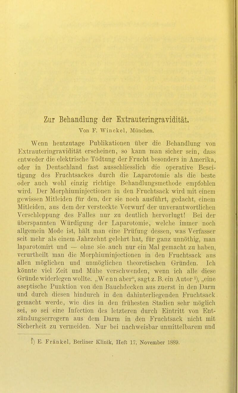 Zur Beliandluiig der Extrauteringravidität. Von F. Win ekel, München. Wenn heutzutage Publikationen über die Behandlung von Extrauteringravidität erscheinen, so kann man sicher sein, dass entweder die elektrische Tödtung der Frucht besonders in Amerika, oder in Deutschland fast ausschliesslich die operative Besei- tigung des Fruchtsackes durch die Laparotomie als die beste oder auch wohl einzig richtige Behandlungsmethode empfohlen wird. Der Morphiuminjectionen in den Fruchtsack wird mit einem gewissen Mitleiden für den, der sie noch ausführt, gedacht, einem Mitleiden, aus dem der versteckte Vorwurf der unverantwortlichen Verschleppung des Falles nur zu deutlich hervorlugt! Bei der überspannten Würdigung der Laparotomie, welche immer noch allgemein Mode ist, hält man eine Prüfung dessen, was Verfasser seit mehr als einem Jahrzehnt gelehrt hat, für ganz unnöthig, man laparotomirfc und — ohne sie- auch nur ein Mal gemacht zu haben, verurtheilt man die Morphiuminjectionen in den Fruchtsack aus allen möglichen und unmöglichen theoretischen Gründen. Ich könnte viel Zeit und Mühe verschwenden, wenn ich alle diese Gründe widerlegen wollte. „Wenn aber, sagtz. B. ein Autor „eine aseptische Punktion von den Bauchdecken aus zuerst in den Darm und durch diesen hindurch in den dahinterliegenden Fi-uchtsack gemacht werde, wie dies in den frühesten Stadien sehr möglicli sei, so sei eine Infection des letzteren durch Eintritt von Ent- zündungserregern aus dem Darm in den Fruchtsack nicht mit Sicherheit zu vermeiden. Nur bei nachweisbar unmittelbarem und