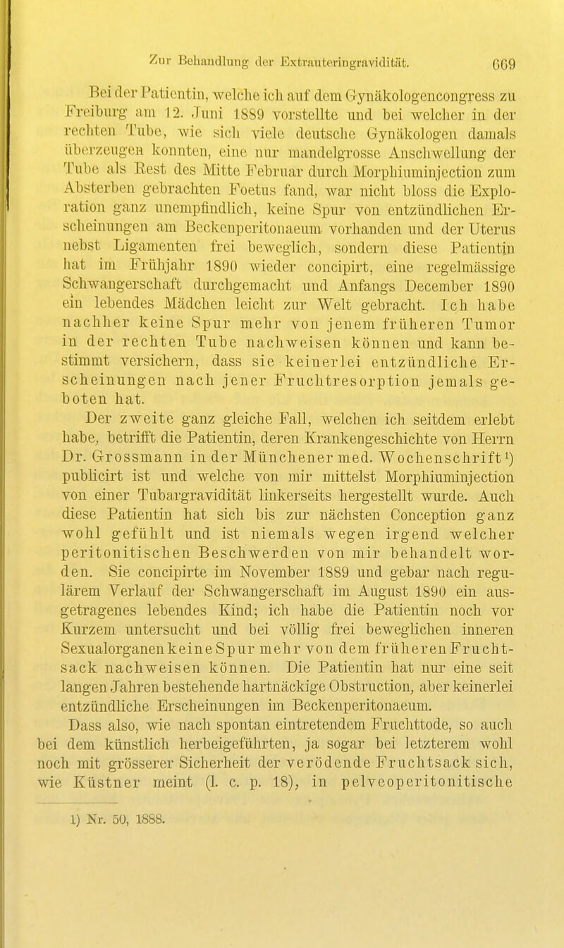 Bei der Patientin, welche ich auf dem G ynäkologcncongress zu Freiburg- am 12. Juni 1SS9 vorstellte und bei welclier in der rechten Tube, wie sich viele deutsche Gynäkologen damals überzeugen konnten, eine nur mandelgrosse Anschwellung der Tube als Eest des Mitte Februar durch Morphiuminjection zum Absterben gebrachten Foetus fand, war nicht bloss die Explo- ration g-anz unempfindlich, keine Spur von entzündlichen Er- scheinungen am Beckenperitonaeum vorhanden und der Uterus nebst Ligamenten frei beweglich, sondern diese Patientin hat im Frühjahr 1890 wieder concipirt, eine regelmässige Schwangerschaft durchgemacht und Anfangs December 1890 ein lebendes Mädchen leicht zur Welt gebracht. Ich habe nachher keine Spur mehr von jenem früheren Tumor in der rechten Tube nachweisen können und kann be- stimmt versichern, dass sie keinerlei entzündliche Er- scheinungen nach jener Fruchtresorption jemals ge- boten hat. Der zweite ganz gleiche Fall, welchen ich seitdem erlebt habe, betrifft die Patientin, deren Krankengeschichte von Herrn Dr. Grossmann in der Münchener med. Wochenschrift publicirt ist und welche von mir mittelst Morphiuminjection von einer Tubargravidität linkerseits hergestellt wurde. Auch diese Patientin hat sich bis zur nächsten Conception ganz wohl gefühlt und ist niemals wegen irgend welcher peritonitischen Beschwerden von mir behandelt wor- den. Sie concipirte im November 1889 und gebar nach regu- lärem Verlauf der Schwangerschaft im August 1890 ein aus- getragenes lebendes Kind; ich habe die Patientin noch vor Kurzem untersucht und bei völlig frei beweglichen inneren Sexualorganen keine Spur mehr von dem früheren Frucht- sack nachweisen können. Die Patientin hat nur eine seit langen Jahren bestehende hartnäckige Obstruction, aber keinerlei entzündliche Erscheinungen im Beckenperitonaeum. Dass also, wie nach spontan eintretendem Fruclittode, so auch bei dem künstlich herbeigeführten, ja sogar bei letzterem wohl noch mit grösserer Sicherheit der verödende Fruchtsack sich, wie Küstner meint (1. c. p. 18), in pelveoperitonitische 1) Nr. 50, 1888.