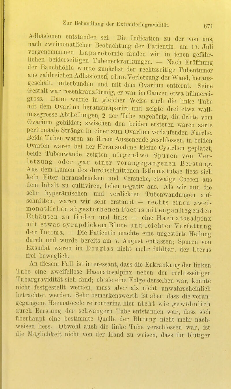 Adhäsionen entstanden sei. Die Indication zu der von uns, nacli zweimonatlicher Beobachtung der Patientin, am 17. Juli vorgenommenen Laparotomie fanden wir in jenen gefähr- lichen beiderseitigen Tubenerkrankungen. — Nach Eröffnung der Bauchhöhle wurde zunächst der rechtsseitige Tubentumor aus zahlreichen Adhäsionen', ohne Verletzung der Wand, heraus- geschält, unterbunden und mit dem Ovarium entfernt. Seine Gestalt war rosenkranzförmig, er war im Ganzen etwa hühnerei- gross. Dann wurde in gleicher Weise auch die linke Tube mit dem Ovarium herauspräparirt und zeigte drei etwa wall- nussgrosse Abtheilungen, 2 der Tube angehörig, die dritte vom Ovarium gebildet; zwischen den beiden ersteren waren zarte peritonäale Stränge in einer zum Ovarium verlaufenden Furche. Beide Tuben waren an ihrem Aussenende geschlossen, in beiden Ovarien waren bei der Herausnahme kleine Cystchen geplatzt, beide Tubenwände zeigten nirgendwo Spuren von Ver- letzung oder gar einer vorangegangenen Berstung. Aus dem Lumen des durchschnittenen Isthmus tubae Hess sich kein Eiter herausdrücken und Versuche, etwaige Coccen aus dem Inhalt zu cultiviren, fielen negativ aus. Als wir nun die sehr hyperämischen und verdickten Tubenwandungen auf- schnitten, waren wir sehr erstaunt — rechts einen zwei- monatlichen abgestorbenen Poetus mit enganliegenden Eihäuten zu finden und links — eine Haematosalpinx mit etwas syrupdickem Blute und leichter Verfettung der Intima. — Die Patientin machte eine ungestörte Heilung durch und wurde bereits am 7. August entlassen; Spuren von Exsudat waren im Douglas nicht mehr fühlbar, der Uterus frei beweglich. An diesem Fall ist interessant, dass die Erkrankung der linken Tube eine zweifellose Haematosalpinx neben der rechtsseitigen Tubargravidität sich fand; ob sie eine Folge derselben war, konnte nicht festgestellt werden, muss aber als nicht unwahrscheinlich betrachtet werden. Sehr bemerkenswerth ist aber, dass die voran- gegangene Haematocele retrouterina hier nicht wie gewöhnlich durch Berstung der schwangern Tube entstanden war, dass sich überhaupt eine bestimmte Quelle der Blutung nicht mehr nach- weisen Hess. Obwohl auch die linke Tube verschlossen war, ist die Möglichkeit nicht von der Hand zu weisen, dass ihr blutiger