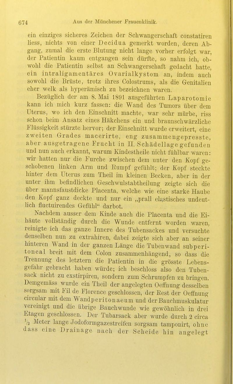 ein einziges sicheres Zeichen der Schwangerschaft constatiren Hess, nichts von einer Decidua gemerkt worden, deren Ab- gang, zumal die erste Blutung nicht lange vorher erfolgt war, der Patientin kaum entgangen sein dürfte, so nahm ich, ob- wohl die Patientin selbst an Schwangerschaft gedacht hatte, ein intraligamentcäres Ovarialkystom an, indem auch sowohl die Brüste, trotz ihres Colostrums, als die Genitalien eher welk als hyperämisch zu bezeichnen waren. Bezüglich der am S.Mai 1891 ausgeführten Laparotomie kann ich mich kurz fassen: die Wand des Tumors über dem Uterus, wo ich den Einschnitt machte, war sehr mürbe, riss schon beim Ansatz eines Häkchens ein und braunschwärzliche Flüssigkeit stürzte hervor; der Einschnitt wurde erweitert, eine zweiten Grades macerirte, eng zusammengepresste, aber ausgetragene Frucht in II. Schädellage gefunden und nun auch erkannt, warum lündestheile nicht fühlbar waren: wir hatten nur die Furche zwischen dem unter den Kopf ge- schobenen linken Arm und Eumpf gefühlt; der Kopf steckte hinter dem Uterus zum Theil im kleineu Becken, aber in der unter ihm befindlichen Geschwulstabtheilung zeigte sich die über mannsfaustdicke Placenta, welche wie eine starke Haube den Kopf ganz deckte und nur ein „prall el?.stisches undeut- lich fluctuirendes Gefühl darbot. Nachdem ausser dem Kinde auch die Placenta und die Ei- häute vollständig durch die Wunde entfernt worden waren, reinigte ich das ganze Innere des Tubensackes und versuchte denselben nun zu extrahiren, dabei zeigte sich aber an seiner hinteren Wand in der ganzen Länge die Tubenwand subperi- toneal breit mit dem Colon zusammenhängend, so dass die Trennung des letztern die Patientin in die grösste Lebens- gefahr gebracht haben würde; ich beschloss also den Tuben- sack nicht zu exstirpiren, sondern zum Schrumpfen zu bringen. Demgemäss wurde ein Theil der angelegten Oeffnung desselben sorgsam mit Fil de Plorence geschlossen, der Eest der Oeähung circular mit dem Wandperitonaeum und derBauchmuskulatuT vereinigt und die übrige Bauchwunde wie gewöhnlich in drei Etagen geschlossen. Der Tiibarsack aber wurde durch 2 circa 1/2 Meter lange Jodoformgazestreifen sorgsam tampouirt, ohne dass eine Drainage nach der Scheide hin angelegt