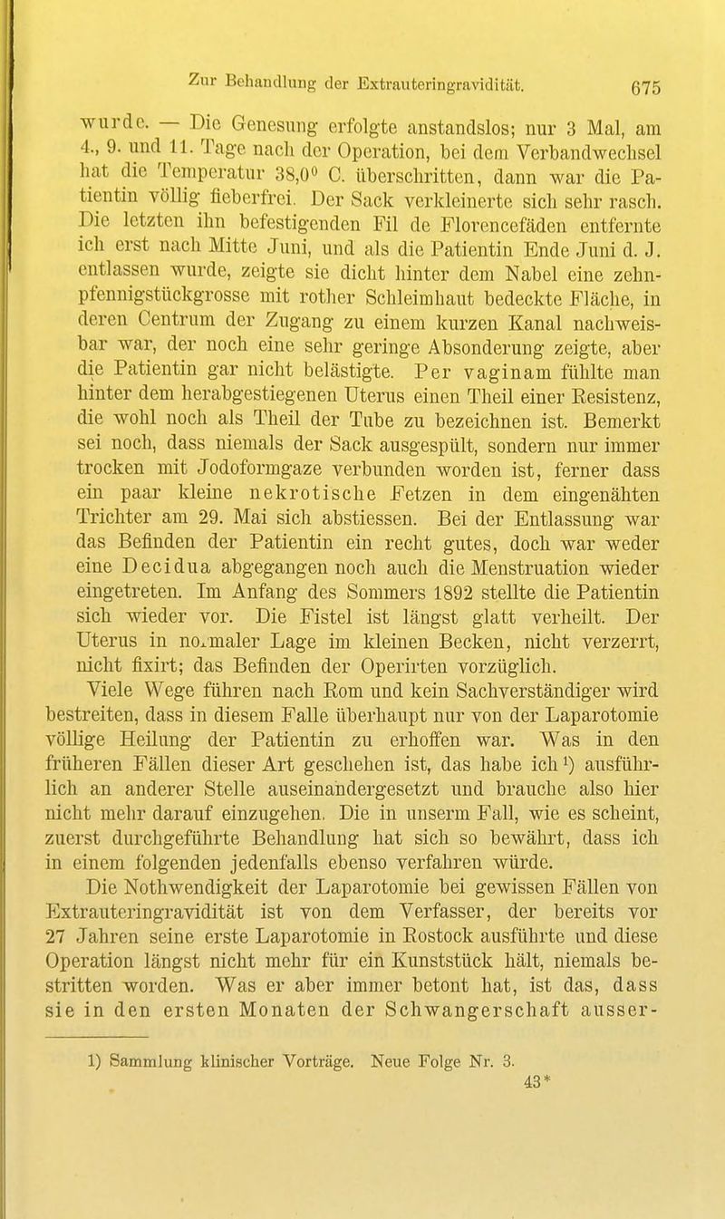 wurde. — Die Genesung erfolgte anstandslos; nur 3 Mal, am 4., 9. und 11. Tage nach der Operation, bei dem Verbandweclisel hat die Temperatur 38,0» C. überschritten, dann war die Pa- tientin völlig fieberfrei. Der Sack verkleinerte sich sehr rasch. Die letzten ihn befestigenden Fil de Florencefäden entfernte ich erst nach Mitte Juni, und als die Patientin Ende Juni d. J. entlassen wurde, zeigte sie dicht hinter dem Nabel eine zehn- pfennigstückgrosse mit rother Schleimhaut bedeckte Fläche, in deren Centrum der Zugang zu einem kurzen Kanal nachweis- bar war, der noch eine sehr geringe Absonderung zeigte, aber die Patientin gar nicht belästigte. Per vaginam fühlte man hinter dem herabgestiegenen Uterus einen Theil einer Kesistenz, die wohl noch als Theil der Tube zu bezeichnen ist. Bemerkt sei noch, dass niemals der Sack ausgespült, sondern nur immer trocken mit Jodoformgaze verbunden worden ist, ferner dass ein paar kleine nekrotische Fetzen in dem eingenähten Trichter am 29. Mai sich abstiessen. Bei der Entlassung war das Befinden der Patientin ein recht gutes, doch war weder eine Decidua abgegangen noch auch die Menstruation wieder eingetreten. Im Anfang des Sommers 1892 stellte die Patientin sich wieder vor. Die Fistel ist längst glatt verheilt. Der Uterus in normaler Lage im kleinen Becken, nicht verzerrt, nicht fixirt; das Befinden der Operirten vorzüglich. Viele Wege führen nach Kom und kein Sachverständiger wird bestreiten, dass in diesem Falle überhaupt nur von der Laparotomie völlige Heilung der Patientin zu erhoffen war. Was in den früheren Fällen dieser Art geschehen ist, das habe ich i) ausführ- lich an anderer Stelle auseinandergesetzt und brauche also hier nicht mehr darauf einzugehen. Die in unserm Fall, wie es scheint, zuerst durchgeführte Behandlung hat sich so bewährt, dass ich in einem folgenden jedenfalls ebenso verfahren würde. Die Nothwendigkeit der Laparotomie bei gewissen Fällen von Extrauteringravidität ist von dem Verfasser, der bereits vor 27 Jahren seine erste Laparotomie in Eostock ausführte und diese Operation längst nicht mehr für ein Kunststück hält, niemals be- stritten worden. Was er aber immer betont hat, ist das, dass sie in den ersten Monaten der Schwangerschaft ausser- 1) Sammlung klinischer Vorträge. Neue Folge Nr. 3. 43*
