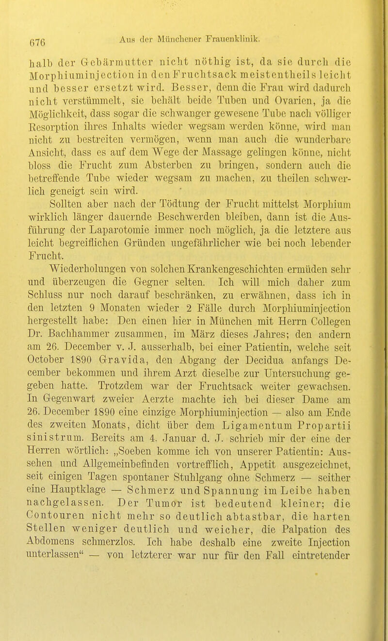 halb der Gebärmutter niclit nötliig ist, da sie durch die Morphiuminjection in deiiFruchtsack meistentheils leicht und besser ersetzt wird. Besser, denn die Frau wird dadurch nicht verstümmelt, sie behcält beide Tuben und Ovarien, ja die Möglichkeit, dass sogar die schwanger gewesene Tube nach völliger Kesorption ihres Inhalts wieder wegsam werden könne, wird man nicht zu bestreiten vermögen, wenn man auch die wunderbare Ansicht, dass es auf dem Wege der Massage gelingen könne, nicht bloss die Frucht zum Absterben zu bringen, sondern auch die betreffende Tube wieder wegsam zu machen, zu theilen schwer- lich geneigt sein wird. Sollten aber nach der Tödtung der Frucht mittelst Morphium wirklich länger dauernde Beschwerden bleiben, dann ist die Aus- führung der Laparotomie immer noch möglich, ja die letztere aus leicht begreiflichen Gründen ungefährlicher wie bei noch lebender Frucht. Wiederholungen von solchen Krankengeschichten ermüden sehr und überzeugen die Gegner selten. Ich will mich daher zum Schluss nur noch darauf beschränken, zu erwähnen, dass ich in den letzten 9 Monaten wieder 2 Fälle durch Morphiuminjection hergestellt habe: Den einen hier in München mit Herrn CoUegen Dr. Bachhammer zusammen, im März dieses Jahres; den andern am 26. December v. J. ausserhalb, bei einer Patientin, welche seit October 1890 Gravida, den Abgang der Decidua anfangs De- cember bekommen und ihrem Arzt dieselbe zur Untersuchung ge- geben hatte. Trotzdem war der Fruchtsack weiter gewachsen. In Gegenwart zweier Aerzte machte ich bei dieser Dame am 26. December 1890 eine einzige Morphiuminjection — also am Ende des zweiten Monats, dicht über dem Ligamentum Propartii sinistrum. Bereits am 4. Januar d. J. schrieb mir der eine der Herren wörtlich: „Soeben komme ich von unserer Patientin: Aus- sehen und Allgemeinbefinden vortrefflich, Appetit ausgezeichnet, seit einigen Tagen spontaner Stuhlgang ohne Schmerz — seither eine Hauptklage — Schmerz und Spannung im Leibe haben nachgelassen. Der Tumor ist bedeutend kleiner; die Contouren nicht mehr so deutlich abtastbar, die harten Stellen weniger deutlich und weicher, die Palpation des Abdomens schmerzlos. Ich habe deshalb eine zweite Injection unterlassen — von letzterer war nur für den Fall eintretender