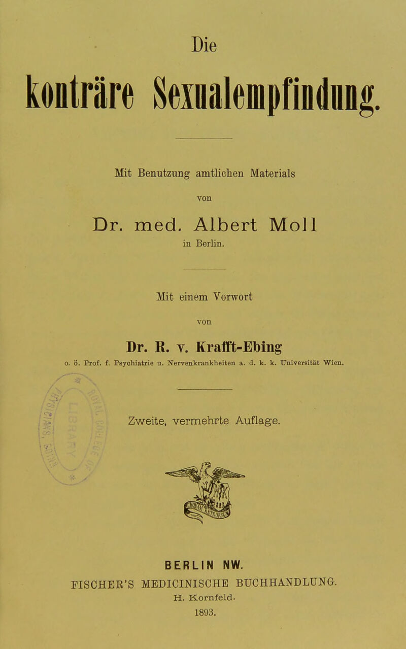 Die Heiualempfindun Mit Benutziing amtlichen Materials von Dr. med. Albert MoJl in Berlin. Mit einem Vorwort von Dr. ß. V. Krafft-Ebing ö. Prof. f. Psychiatrie u. Nervenkrankheiten a. d. k. k. Universität Wien. Zweite, vermehrte Auflage. BERLIN NW. FISCHER'S MEDICINISCHE BUCHHANDLUNG. H. Kornfeld. 1893.