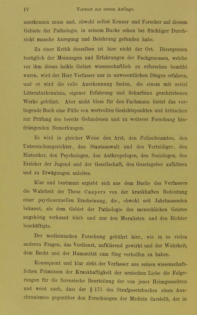 anerkennen muss und, obwohl selbst Kenner und Forscher auf diesem Gebiete der Pathologie, in seinem Buche schon bei flüchtiger Durch- sicht manche Anregung und Belehrung gefunden habe. Zu einer Kritik desselben ist hier nicht der Ort. Divergenzen bezüglich der Meinungen und Erfahrungen der Fachgenossen, welche vor ihm dieses heikle Gebiet wissenschaftlich zu erforschen bemüht waren, wird der Herr Verfasser nur in unwesentlichen Dingen erfahren, und er wird die volle Anerkennung finden, die einem mit soviel Litteraturkenntnis, eigener Erfahrung und Scharfsinn geschriebenen Werke gebührt. Aber nicht bloss für den Fachmann bietet das vor- liegende Buch eine Fülle von wertvollen Gesichtspunkten und kritischen zur Prüfung des bereits Gefundenen und zu weiterer Forschung hin- drängenden Bemerkungen. Es wird in gleicher Weise den Arzt, den Polizeibeamten, den Untersuchungsrichter, den Staatsanwalt und den Verteidiger, den Historiker, den Psychologen, den Anthropologen, den Sociologen, den Erzieher der Jugend und der Gesellschaft, den Gesetzgeber aufklären und zu Erwägungen anleiten. Klar und bestimmt ergiebt sich aus dem Buche des Verfassers die Wahrheit der These Caspers von der krankhaften Bedeutung einer psychosexuellen Erscheinung, die, obwohl seit Jahrtausenden bekannt, als dem Gebiet der Pathologie des menschlichen Geistes angehörig verkannt blieb und nur den Moralisten und den Kichter beschäftigte. Der medizinischen Forschung gebührt hier, wie in so vielen anderen Fragen, das Verdienst, aufklärend gewirkt und der Wahrheit, dem Kecht und der Humanität zum Sieg verhelfen zu haben. Konsequent und klar zieht der Verfasser aus seinen wissenschaft- lichen Prämissen der Krankhaftigkeit der urnischen Liebe die Folge- rungen für die forensische Beurteilung der von jener Heimgesuchten und weist nach, dass der § 175 des Strafgesetzbuches einen Ana- chronismus gegenüber den Forschungen der Medizin darstellt, der in