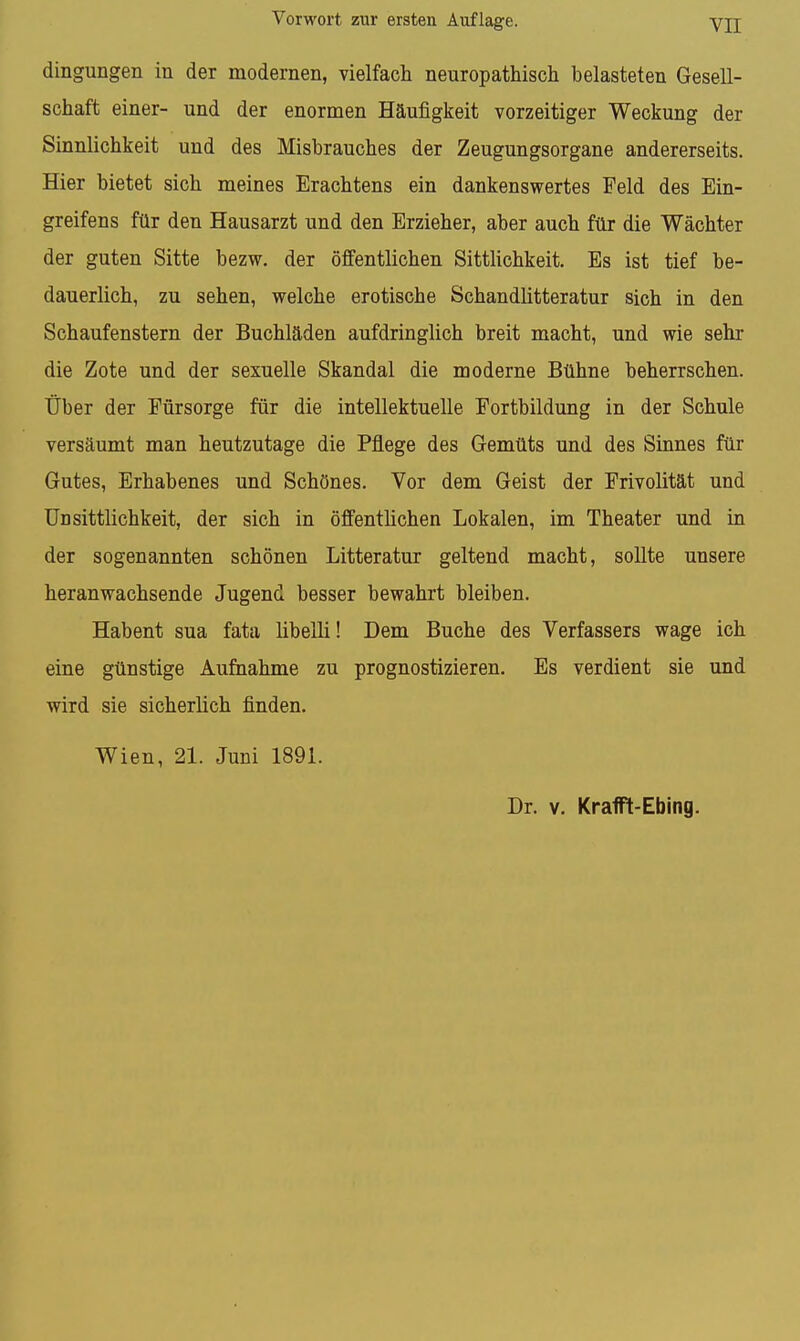 dingungen in der modernen, vielfach neuropathisch belasteten Gesell- schaft einer- und der enormen Häufigkeit vorzeitiger Weckung der Sinnlichkeit und des Misbrauches der Zeugungsorgane andererseits. Hier bietet sich meines Erachtens ein dankenswertes Feld des Ein- greifens für den Hausarzt und den Erzieher, aber auch für die Wächter der guten Sitte bezw. der öffentlichen Sitthchkeit, Es ist tief be- dauerlich, zu sehen, welche erotische Schandlitteratur sich in den Schaufenstern der Buchläden aufdringlich breit macht, und wie sehr die Zote und der sexuelle Skandal die moderne Bühne beherrschen. Über der Fürsorge für die intellektuelle Fortbildung in der Schule versäumt man heutzutage die Pflege des Gemüts und des Sinnes für Gutes, Erhabenes und Schönes. Vor dem Geist der Frivolität und Un Sittlichkeit, der sich in öffentlichen Lokalen, im Theater und in der sogenannten schönen Litteratur geltend macht, sollte unsere heranwachsende Jugend besser bewahrt bleiben. Habent sua fata libelli! Dem Buche des Verfassers wage ich eine günstige Aufnahme zu prognostizieren. Es verdient sie und wird sie sicherlich finden. Wien, 21. Juni 1891. Dr. V. KraflPt-Ebing.