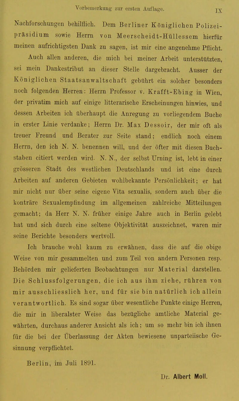 Nachforschungen behilflich. Dem Berliner Königlichen Polizei- präsidium sowie Herrn von Meerscheidt-Hüllessem hierfür meinen aufrichtigsten Dank zu sagen, ist mir eine angenehme Pflicht. Auch allen anderen, die mich bei meiner Arbeit unterstützten, sei mein Dankestribut an dieser Stelle dargebracht. Ausser der Königlichen Staatsanwaltschaft gebührt ein solcher besonders noch folgenden Herren: Herrn Professor v. Krafft-Ebing in Wien, der privatim mich auf einige litterarische Erscheinungen hinwies, und dessen Arbeiten ich überhaupt die Anregung zu vorliegendem Buche in erster Linie verdanke; Herrn Dr. Max Dessoir, der mir oft als treuer Freund und Berater zur Seite stand; endlich noch einem Herrn, den ich N. N. benennen will, und der öfter mit diesen Buch- staben citiert werden wird. N. N., der selbst Urning ist, lebt in einer grösseren Stadt des westlichen Deutschlands und ist eine durch Arbeiten auf anderen Gebieten wohlbekannte Persönlichkeit; er hat mir nicht nur über seine eigene Vita sexualis, sondern auch über die konträre Sexualempfindung im allgemeinen zahlreiche Mitteilungen gemacht; da Herr N. N. früher einige Jahre auch in Berlin gelebt hat und sich durch eine seltene Objektivität auszeichnet, waren mir seine Berichte besonders wertvoll. Ich brauche wohl kaum zu erwähnen, dass die auf die obige Weise von mir gesammelten und zum Teil von andern Personen resp. Behörden mir gelieferten Beobachtungen nur Material darstellen. Die Schlussfolgerungen, die ich aus ihm ziehe, rühren von mir ausschliesslich her, und für sie bin natürlich ich allein verantwortlich. Es sind sogar über wesentliche Punkte einige Herren, die mir in liberalster Weise das bezügliche amtliche Material ge- währten, durchaus anderer Ansicht als ich; um so mehr bin ich ihnen für die bei der Überlassung der Akten bewiesene unparteiische Ge- sinnung verpflichtet. Berlin, im Juli 1891.