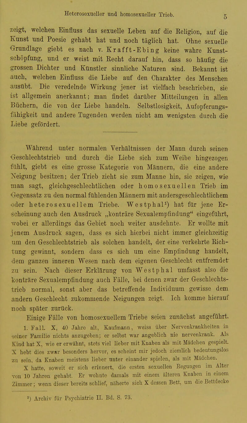 Heterosexueller und homosexueller Trieb. 5 zeigt, welchen Einfluss das sexuelle Leben auf die Keligion, auf die Kunst und Poesie gehabt hat und noch täglich hat. Ohne sexuelle Grundlage giebt es nach v. Krafft-Ebing keine wahre Kunst- schöpfung, und er weist mit Recht darauf hin, dass so häufig die grossen Dichter und Künstler sinnliche Naturen sind. Bekannt ist auch, welchen Einfluss die Liebe auf den Charakter des Menschen ausübt. Die veredelnde Wirkung jener ist vielfach beschrieben, sie ist allgemein anerkannt; man findet darüber Mitteilungen in allen Büchern, die von der Liebe handeln. Selbstlosigkeit, Aufopferungs- fähigkeit und andere Tugenden werden nicht am wenigsten durch die Liebe gefördert. Während unter normalen Verhältnissen der Mann durch seinen Geschlechtstrieb und durch die Liebe sich zum Weibe hingezogen fühlt, giebt es eine grosse Kategorie von Männern, die eine andere Neigung besitzen; der Trieb zieht sie zum Manne hin, sie zeigen, wie man sagt, gleichgeschlechtlichen oder homosexuellen Trieb im ■Gegensatz zu den normal fühlenden Männern mit andersgeschlechtlichem ■oder heterosexuellem Triebe. WestphaP) hat für jene Er- scheinung auch den Ausdruck „konträre Sexualempfindung eingeführt, wobei er allerdings das Gebiet noch weiter ausdehnte. Er wollte mit jenem Ausdruck sagen, dass es sich hierbei nicht immer gleichzeitig um den Geschlechtstrieb als solchen handelt, der eine verkehrte Rich- tung gewinnt, sondern dass es sich um eine Empfindung handelt, dem ganzen inneren Wesen nach dem eigenen Geschlecht entfremdet zu sein. Nach dieser Erklärung von Westphal umfasst also die konträre Sexualempfindung auch Fälle, bei denen zwar der Geschlechts- trieb normal, sonst aber das betreffende Individuum gewisse dem andern Geschlecht zukommende Neigungen zeigt. Ich komme hierauf noch später zurück. Einige Fälle von homosexuellem Triebe seien zunächst angeführt. 1. Fall. X, 40 Jahre alt, Kaufmann, weiss über Nervenkrankheiten in ■seiner Familie nichts anzugeben; er selbst war angeblich nie nervenkrank. Als Kind hat X, wie er erwähnt, stets viel lieber mit Knaben als mit Mcädchen gespielt. X hebt dies zwar besonders hervor, es scheint mir jedoch ziemlich bedeutungslos za sein, da Knaben meistens lieber unter einander spielen, als mit Mädchen. X hatte, soweit er sich erinnert, die ersten sexuellen Eegungen im Alter von 10 Jahren gehabt. Er wohnte damals mit einem älteren Knaben in einem Zimmer; wenn dieser bereits schlief, näherte sich X dessen Bett, um die Bettdecke 1) Archiv für Psychiatrie II. Bd. S. 73.