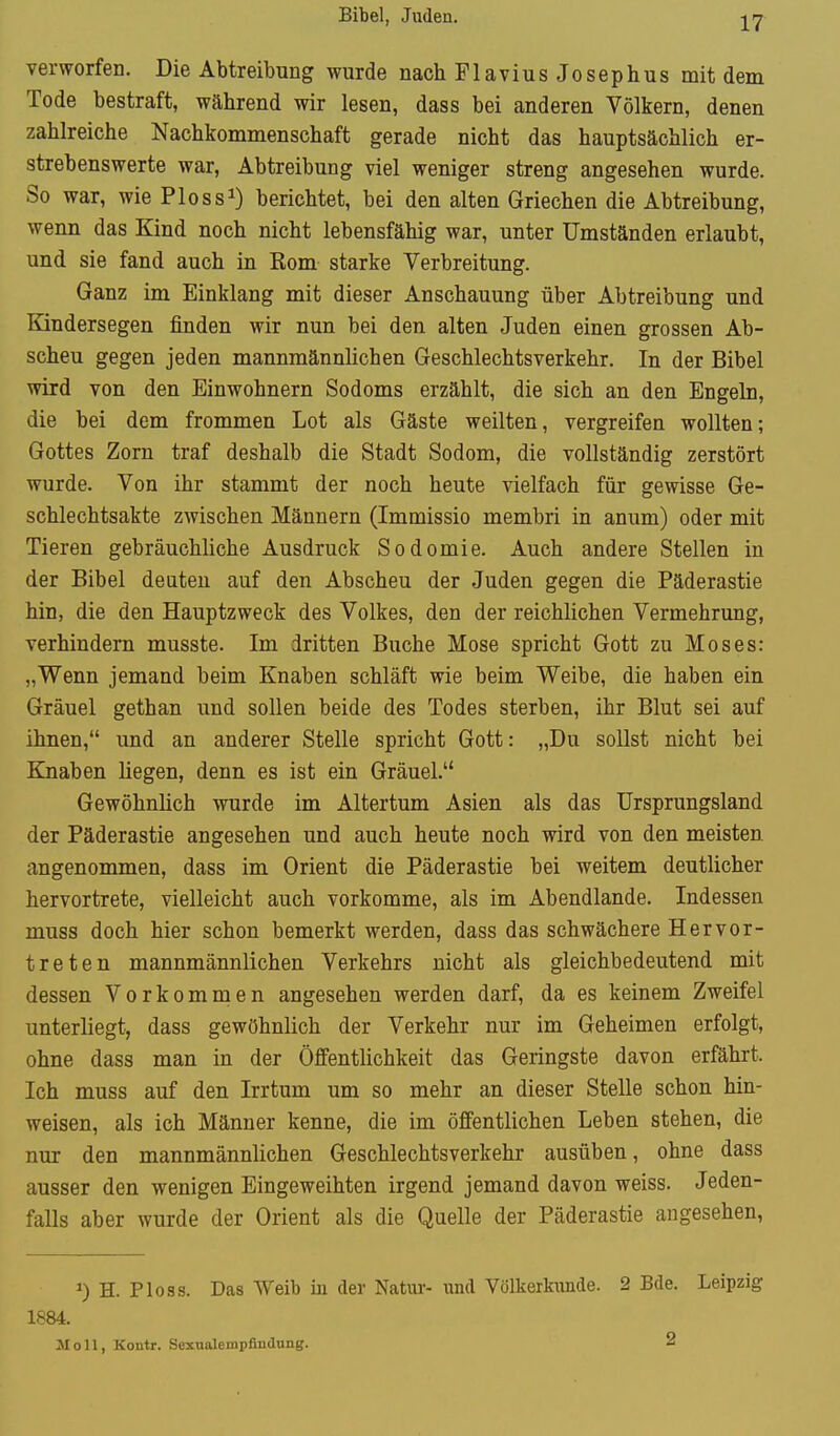 Bibel, Juden. IT verworfen. Die Abtreibung wurde nach FlaviusJosephus mit dem Tode bestraft, während wir lesen, dass bei anderen Völkern, denen zahlreiche Nachkommenschaft gerade nicht das hauptsächlich er- strebenswerte war, Abtreibung viel weniger streng angesehen wurde. So war, wie Ploss^) berichtet, bei den alten Griechen die Abtreibung, wenn das Kind noch nicht lebensfähig war, unter Umständen erlaubt, und sie fand auch in Rom starke Verbreitung. Ganz im Einklang mit dieser Anschauung über Abtreibung und Kindersegen finden wir nun bei den alten Juden einen grossen Ab- scheu gegen jeden mannmännlichen Geschlechtsverkehr. In der Bibel wird von den Einwohnern Sodoms erzählt, die sich an den Engeln, die bei dem frommen Lot als Gäste weilten, vergreifen wollten; Gottes Zorn traf deshalb die Stadt Sodom, die vollständig zerstört wurde. Von ihr stammt der noch heute vielfach für gewisse Ge- schlechtsakte zwischen Männern (Immissio membri in anum) oder mit Tieren gebräuchliche Ausdruck Sodomie. Auch andere Stellen in der Bibel deuten auf den Abscheu der Juden gegen die Päderastie hin, die den Hauptzweck des Volkes, den der reichlichen Vermehrung, verhindern musste. Im dritten Buche Mose spricht Gott zu Moses: „Wenn jemand beim Knaben schläft wie beim Weibe, die haben ein Gräuel gethan und sollen beide des Todes sterben, ihr Blut sei auf ihnen, und an anderer Stelle spricht Gott: „Du sollst nicht bei Knaben liegen, denn es ist ein Gräuel. Gewöhnlich wurde im Altertum Asien als das Ursprungsland der Päderastie angesehen und auch heute noch wird von den meisten angenommen, dass im Orient die Päderastie bei weitem deutlicher hervortrete, vielleicht auch vorkomme, als im Abendlande. Indessen muss doch hier schon bemerkt werden, dass das schwächere Hervor- treten mannmännlichen Verkehrs nicht als gleichbedeutend mit dessen Vorkommen angesehen werden darf, da es keinem Zweifel unterliegt, dass gewöhnlich der Verkehr nur im Geheimen erfolgt, ohne dass man in der Öffentlichkeit das Geringste davon erfährt. Ich muss auf den Irrtum um so mehr an dieser Stelle schon hin- weisen, als ich Männer kenne, die im öffentlichen Leben stehen, die nur den mannmännlichen Geschlechtsverkehr ausüben, ohne dass ausser den wenigen Eingeweihten irgend jemand davon weiss. Jeden- falls aber wurde der Orient als die Quelle der Päderastie angesehen. 0 H. Ploss. Das Weib in der Natm- und Völkerkunde. 2 Bde. Leipzig 1884. Moll, Kontr. Sexualempßndung. 2