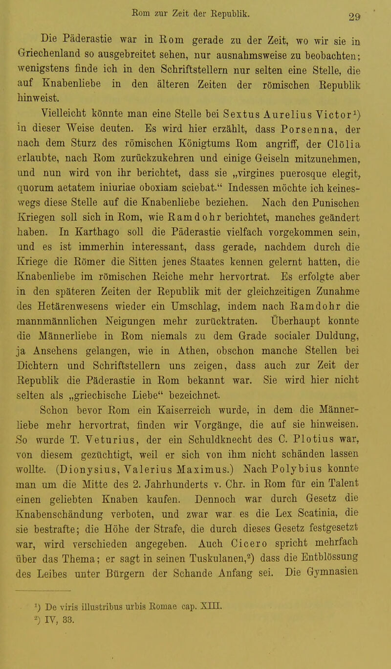 Eom zur Zeit der Republik. Die Päderastie war in Kom gerade zu der Zeit, wo wir sie in Griechenland so ausgebreitet sehen, nur ausnahmsweise zu beobachten; wenigstens finde ich in den Schriftstellern nur selten eine Stelle, die auf Knabenliebe in den älteren Zeiten der römischen Kepublik hinweist. Vielleicht könnte man eine Stelle bei Sextus Äurelius Victor^) in dieser Weise deuten. Es wird hier erzählt, dass Porsenna, der nach dem Sturz des römischen Königtums Rom angriff, der Clölia erlaubte, nach Eom zurückzukehren und einige Geiseln mitzunehmen, und nun wird von ihr berichtet, dass sie „virgines puerosque elegit, quorum aetatem iniuriae oboxiam sciebat. Indessen möchte ich keines- wegs diese Stelle auf die Knabenliebe beziehen. Nach den Panischen Kriegen soll sich in Rom, wie Ramdohr berichtet, manches geändert haben. In Karthago soll die Päderastie vielfach vorgekommen sein, und es ist immerhin interessant, dass gerade, nachdem durch die Kriege die Römer die Sitten jenes Staates kennen gelernt hatten, die Knabenliebe im römischen Reiche mehr hervortrat. Es erfolgte aber in den späteren Zeiten der Republik mit der gleichzeitigen Zunahme des Hetärenwesens wieder ein Umschlag, indem nach Ramdohr die mannmännlichen Neigungen mehr zurücktraten. Überhaupt konnte die Männerliebe in Rom niemals zu dem Grade socialer Duldung, ja Ansehens gelangen, wie in Athen, obschon manche Stellen bei Dichtern und Schriftstellern uns zeigen, dass auch zur Zeit der Republik die Päderastie in Rom bekannt war. Sie wird hier nicht selten als „griechische Liebe bezeichnet. Schon bevor Rom ein Kaiserreich wurde, in dem die Männer- liebe mehr hervortrat, finden wir Vorgänge, die auf sie hinweisen. So wurde T. Veturius, der ein Schuldknecht des C. Plotius war, von diesem gezüchtigt, weil er sich von ihm nicht schänden lassen wollte. (Dionysius, Valerius Maximus.) Nach Polybius konnte man um die Mitte des 2. Jahrhunderts v. Chr. in Rom für ein Talent einen geliebten Knaben kaufen. Dennoch war durch Gesetz die Knabenschändung verboten, und zwar war es die Lex Scatinia, die sie bestrafte; die Höhe der Strafe, die durch dieses Gesetz festgesetzt war, wird verschieden angegeben. Auch Cicero spricht mehrfach über das Thema; er sagt in seinen Tuskulanen,^) dass die Entblössung des Leibes unter Bürgern der Schande Anfang sei. Die Gymnasien De viris illustribus urbis Romae cap. XIII, -) IV, 33.