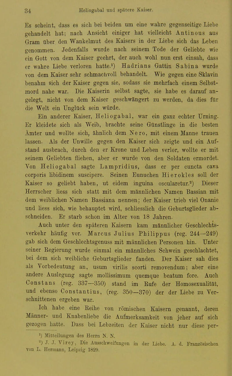 84 Heliogubal und spätere Kaiser. Es scheint, dass es sich bei beiden um eine wahre gegenseitige Liebe gehandelt hat; nach Ansicht einiger hat vielleicht Antinous aus Gram über den Wankelmut des Kaisers in der Liebe sich das Leben genommen. Jedenfalls wurde nach seinem Tode der Geliebte wie ein Gott von dem Kaiser geehrt, der auch wohl nun erst einsah, dass er wahre Liebe verloren hatte.^) Hadrians Gattin Sabina wurde von dem Kaiser sehr schmachvoll behandelt. Wie gegen eine Sklavin benahm sich der Kaiser gegen sie, sodass sie mehrfach einem Selbst- mord nahe war. Die Kaiserin selbst sagte, sie habe es darauf an- gelegt, nicht von dem Kaiser geschwängert zu werden, da dies für die Welt ein Unglück sein würde. Ein anderer Kaiser, Heliogabal, war ein ganz echter Urning. Er kleidete sich als Weib, brachte seine Günstlinge in die besten Ämter und wollte sich, ähnlich dem Nero, mit einem Manne trauen lassen. Als der Unwille gegen den Kaiser sich zeigte und ein Auf- stand ausbrach, durch den er Krone und Leben verlor, wollte er mit seinem Geliebten fliehen, aber er wurde von den Soldaten ermordet. Von Heliogabal sagte Lampridius, dass er per cuncta cava corporis libidinem suscipere. Seinen Eunuchen Hierokles soll der Kaiser so geliebt haben, ut eidem inguina oscularetur.^) Dieser Herrscher Hess sich statt mit dem männlichen Namen Bassian mit dem weiblichen Namen Bassiana nennen; der Kaiser trieb viel Onanie und liess sich, wie behauptet wird, schliesslich die Geburtsglieder ab- schneiden. Er starb schon im Alter von 18 Jahren. Auch unter den späteren Kaisern kam männlicher Geschlechts- verkehr häufig vor. Marcus Julius Philippus (reg. 244—249) gab sich dem Geschlechtsgenuss mit männlichen Personen hin. Unter seiner Kegierung wurde einmal ein männliches Schwein geschlachtet, bei dem sich weibliche Geburtsglieder fanden. Der Kaiser sah dies als Vorbedeutung an, usum virilis scorti removendum; aber eine andere Auslegung sagte moUissimum quemque beatum fore. Auch Constans (reg. 337—350) stand im Eufe der Homosexuaütät, und ebenso Constantius, (reg. 350—370) der der Liebe zu Ver- schnittenen ergeben war. Ich habe eine Keihe von römischen Kaisern genannt, deren Männer- und Knabenliebe die Aufmerksamkeit von jeher auf sich gezogen hatte. Dass bei Lebzeiten der Kaiser nicht nur diese per- ^) Mitteilungen des Herra N. N. J. .1. Virey, Die Ausschweifungen in der Liebe. A. d. Französischen von L. Hermann, Leiijzig 1829.