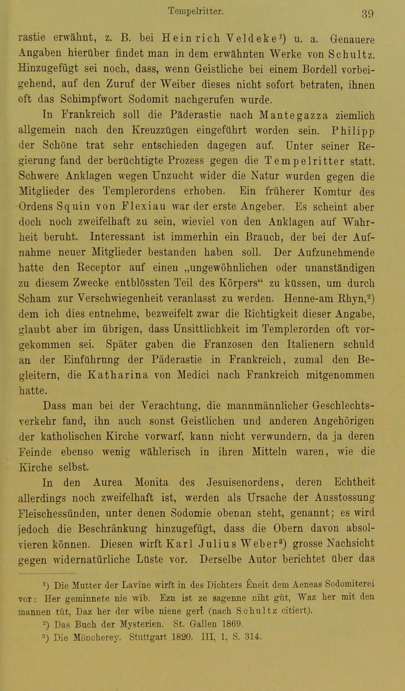 Tempelritter. rastie erwähnt, z. B. bei Heinrich Veldeke^ u- a. Genauere Angaben hierüber findet man in dem erwähnten Werke von Schultz. Hinzugefügt sei noch, dass, wenn Geistliche bei einem Bordell vorbei- gehend, auf den Zuruf der Weiber dieses nicht sofort betraten, ihnen oft das Schimpfwort Sodomit nachgerufen wurde. In Prankreich soll die Päderastie nach Mantegazza ziemlich allgemein nach den Kreuzzügen eingeführt worden sein. Philipp der Schöne trat sehr entschieden dagegen auf. Unter seiner Ke- gierung fand der berüchtigte Prozess gegen die Tempelritter statt. Schwere Anklagen wegen Unzucht wider die Natur wurden gegen die Mitglieder des Templerordens erhoben. Ein früherer Komtur des Ordens Squin von Flexiau war der erste Angeber. Es scheint aber doch noch zweifelhaft zu sein, wieviel von den Anklagen auf Wahr- heit beruht. Interessant ist immerhin ein Brauch, der bei der Auf- nahme neuer Mitglieder bestanden haben soll. Der Aufzunehmende hatte den Receptor auf einen „ungewöhnlichen oder unanständigen zu diesem Zwecke entblössten Teil des Körpers zu küssen, um durch Scham zur Verschwiegenheit veranlasst zu werden. Henne-am Rhyn,^) dem ich dies entnehme, bezweifelt zwar die Richtigkeit dieser Angabe, glaubt aber im übrigen, dass Unsittlichkeit im Templerorden oft vor- gekommen sei. Später gaben die Franzosen den Italienern schuld an der Einführung der Päderastie in Frankreich, zumal den Be- gleitern, die Katharina von Medici nach Frankreich mitgenommen hatte. Dass man bei der Verachtung, die mannmännlicher Geschlechts- verkehr fand, ihn auch sonst Geistlichen und anderen Angehörigen der katholischen Kirche vorwarf, kann nicht verwundern, da ja deren Feinde ebenso wenig wählerisch in ihren Mitteln waren, wie die Kirche selbst. In den Aurea Monita des Jesuisenordens, deren Echtheit allerdings noch zweifelhaft ist, werden als Ursache der Ausstossung Fleischessünden, unter denen Sodomie obenan steht, genannt; es wird jedoch die Beschränkung hinzugefügt, dass die Obern davon absol- vieren können. Diesen wirft Karl Julius Weber*) grosse Nachsicht gegen widernatürliche Lüste vor. Derselbe Autor berichtet über das Die Mutter der Lavine wirft in des Dichters flneit dem Aeneas Sodomiterei vor: Her geminnete nie wib. Ezn ist ze sagenne niht gut, Waz her mit den mannen tut, Daz her der wibe niene gert (nach Schultz citiert). -) Das Buch der Mysterien. St. Gallen 1869. =■) Die Möncherey. Stuttgart 1820. III, 1, S. 314.