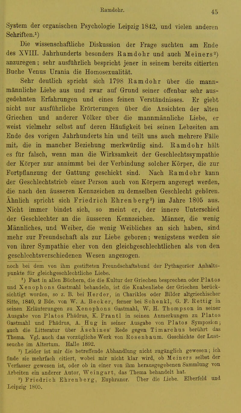 Ramclohr. System der orgauisclien Psychologie Leipzig 1842, und vielen anderen Schriften.i) Die wissenschaftliche Diskussion der Frage suchten am Ende des XVIII. Jahrhunderts besonders ßamdohr und auch Heiners^) anzuregen; sehr ausführlich bespricht jener in seinem bereits citierten Buche Venus Urania die Homosexualität. Sehr deutlich spricht sich 1798 Eamdohr über die mann- mänuliche Liebe aus und zwar auf Grund seiner offenbar sehr aus- gedehnten Erfahrungen und eines feinen Verständnisses. Er giebt nicht nur ausführliche Erörterungen über die Ansichten der alten Griechen und anderer Völker über die mannmännliche Liebe, er weist vielmehr selbst auf deren Häufigkeit bei seinen Lebzeiten am Ende des vorigen Jahrhunderts hin und teilt uns auch mehrere Fälle mit, die in mancher Beziehung merkwürdig sind. Ramdohr hält es für falsch, wenn man die Wirksamkeit der Geschlechtssympathie der Körper nur annimmt bei der Verbindung solcher Körper, die zur Fortpflanzung der Gattung geschickt sind. Nach Ramdohr kann der Geschlechtstrieb einer Person auch von Körpern angeregt werden, die nach den äusseren Kennzeichen zu demselben Geschlecht gehören. Ähnlich spricht sich Friedrich Ehrenberg^) im Jahre 1805 aus. Nicht immer bindet sich, so meint er, der innere Unterschied der Geschlechter an die äusseren Kennzeichen. Männer, die wenig Männliches, und Weiber, die wenig Weibliches an sich haben, sind mehr zur Freundschaft als zur Liebe geboren; wenigstens werden sie von ihrer Sympathie eher von den gleichgeschlechtlichen als von den geschlechtsverschiedenen Wesen angezogen. noch bei dem von ihm gestifteten Freundschaftsbund der Pythagoräer Anhalts- punkte für gleichgeschlechtliche Liebe. ') Fast in allen Büchern, die die Kultur der Griechen besprechen oder Piatos und Xenophons Gastmahl behandeln, ist die Knabenliebe der Griechen berück- sichtigt worden, so z. B. bei Herder, in Charikles oder Bilder altgriechischer Sitte, 1840, 2 Bde. von W. A. Becker, ferner bei Schenkl, G. F. Rettig in seinen Erläuterungen zu Xenophons Gastmahl, W. H. Thompson in seiner Ausgabe von Piatos Phädrus, K. Prantl in seinen Anmerkungen zu Piatos Gastmahl und Phädrus, A. Hug in seiner Ausgabe von Piatos Symposion j auch die Litteratur über Äschines' Eede gegen Timarchus berührt das Thema. Vgl. auch das vorzügliche Werk von Rosenbaum. Geschichte der Lust- seuche im Altertum. Halle 1892. Leider ist mir die betreffende Abhandlung nicht zugänglich gewesen; ich finde sie mehrfach citiert, wobei mir nicht klar wird, ob Meiners selbst der Verfasser gewesen ist, oder ob in einer von ihm herausgegebenen Sammlung von Arbeiten ein anderer Autor, Weingart, das Thema behandelt hat. •') Friedrich Ehrenberg, Euphranor. Über die Liebe. Elberfeld und Leipzig 1805.