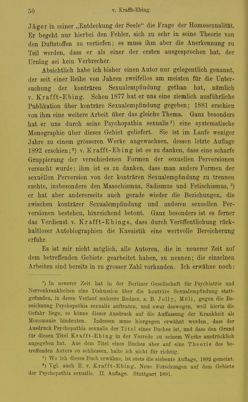 Jäger in seiner „Entdeckung der Seele die Frage der Homosexualität. Er begeht nur hierbei den Fehler, sich zu sehr in seine Theorie von den Duftstoffen zu vertiefen; es muss ihm aber die Anerkennung zu Teil werden, dass er als einer der ersten ausgesprochen hat, der Urning sei kein Verbrecher. Absichtlich habe ich bisher einen Autor nur gelegentlich genannt, der seit einer Keihe von Jahren zweifellos am meisten für die Unter- suchung der konträren Sexualempfindung gethan hat, nämlich V. Krafft-Ebing. Schon 1877 hat er uns eine ziemlich ausführliche Publikation über konträre Sexualempfindung gegeben; 1881 erschien von ihm eine weitere Arbeit über das gleiche Thema. Ganz besonders hat er uns durch seine Psychopathia sexualis^) eine systematische Monographie über dieses Gebiet geliefert. Sie ist im Laufe weniger Jahre zu einem grösseren Werke angewachsen, dessen letzte Auflage 1892 erschien;2) v. Krafft-Ebing ist es zu danken, dass eine scharfe Gruppierung der verschiedenen Formen der sexuellen Perversionen versucht wurde; ihm ist es zu danken, dass man andere Formen der sexuellen Perversion von der konträren Sexualempfindung zu trennen suchte, insbesondere den Masochismus, Sadismus und Fetischismus, ^) er hat aber andererseits auch gerade wieder die Beziehungen, die zwischen konträrer Sexualempfindung und anderen sexuellen Per- versionen bestehen, hinreichend betont. Ganz besonders ist es femer das Verdienst v. Krafft-Ebings, dass durch Veröffentlichung rück- haltloser Autobiographien die Kasuistik eine wertvolle Bereicherung erfuhr. Es ist mir nicht möglich, alle Autoren, die in neuerer Zeit auf dem betreffenden Gebiete gearbeitet haben, zu nennen; die einzelnen Arbeiten sind bereits in zu grosser Zahl vorhanden. Ich erwähne noch: In neuerer Zeit hat in der Berliner Gesellschaft für Psychiatrie und Nervenkrankheiten eine Diskussion über die konträre Sexualempfindung statt- gefunden, in deren Verlauf mehrere Redner, z. B. Jolly, Möli, gegen die Be- zeichnung Psychopathia sexualis auftraten, und zwar deswegen, weil hierin die Gefahr liege, es könne dieser Ausdi-uck auf die Auffassung der Krankheit als Monomanie hindeuten. Indessen muss hiergegen erwähnt werden, dass der Ausdruck Psychopathia sexualis der Titel eines Buches ist, und dass den Grund für diesen Titel Krafft-Ebing in der Vorrede zu seinem Werke ausdrücklich angegeben hat. Aus dem Titel eines Buches aber auf eine Theorie des be- treffenden Autors zu schliessen, halte ich nicht für richtig. -) Wo ich dieses Buch erwähne, ist stets die siebente Auflage, 1892 gemeint. ») Vgl. auch R. V. Krafft-Ebing, Neue Forschungen auf dem Gebiete der Psychopathia sexualis. II. Auflage. Stuttgart 1891.