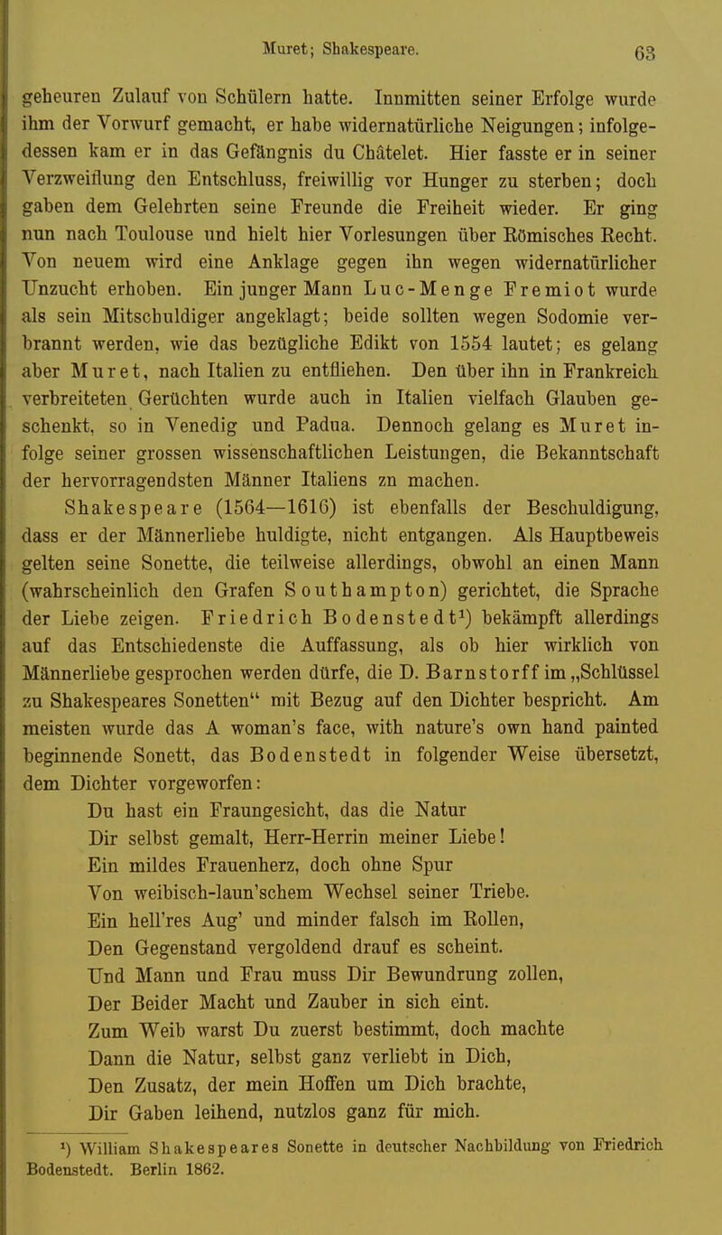 geheuren Zulauf von Schülern hatte. Innmitten seiner Erfolge wurde ihm der Vorwurf gemacht, er habe widernatürliche Neigungen; infolge- dessen kam er in das Gefängnis du Chätelet. Hier fasste er in seiner Verzweiflung den Entschluss, freiwillig vor Hunger zu sterben; doch gaben dem Gelehrten seine Freunde die Freiheit wieder. Er ging nun nach Toulouse und hielt hier Vorlesungen über Eömisches Recht. Von neuem wird eine Anklage gegen ihn wegen widernatürlicher Unzucht erhoben. Ein junger Mann Luc-Menge Fremiot wurde als sein Mitschuldiger angeklagt; beide sollten wegen Sodomie ver- brannt werden, wie das bezügliche Edikt von 1554 lautet; es gelang aber Muret, nach Italien zu entfliehen. Den über ihn in Frankreich, verbreiteten Gerüchten wurde auch in Italien vielfach Glauben ge- schenkt, so in Venedig und Padua. Dennoch gelang es Muret in- folge seiner grossen wissenschaftlichen Leistungen, die Bekanntschaft der hervorragendsten Männer Italiens zn machen. Shakespeare (1564—1616) ist ebenfalls der Beschuldigung, dass er der Männerliebe huldigte, nicht entgangen. Als Hauptbeweis gelten seine Sonette, die teilweise allerdings, obwohl an einen Mann (wahrscheinlich den Grafen Southampton) gerichtet, die Sprache der Liebe zeigen. Friedrich Bodenstedt^) bekämpft allerdings auf das Entschiedenste die Auffassung, als ob hier wirklich von Männerliebe gesprochen werden dürfe, die D. Barnstorf f im „Schlüssel 3u Shakespeares Sonetten mit Bezug auf den Dichter bespricht. Am meisten wurde das A woman's face, with nature's own hand painted beginnende Sonett, das Bodenstedt in folgender Weise übersetzt, dem Dichter vorgeworfen: Du hast ein Fraungesicht, das die Natur Dir selbst gemalt, Herr-Herrin meiner Liebe! Ein mildes Frauenherz, doch ohne Spur Von weibisch-laun'schem Wechsel seiner Triebe. Ein hell'res Aug' und minder falsch im Rollen, Den Gegenstand vergoldend drauf es scheint. Und Mann und Frau muss Dir Bewundrung zollen, Der Beider Macht und Zauber in sich eint. Zum Weib warst Du zuerst bestimmt, doch machte Dann die Natur, selbst ganz verliebt in Dich, Den Zusatz, der mein Hoffen um Dich brachte, Dir Gaben leihend, nutzlos ganz für mich. William Shakespeares Sonette in deutscher Nachbildung von Friedrich Bodenstedt. Berlin 1862.