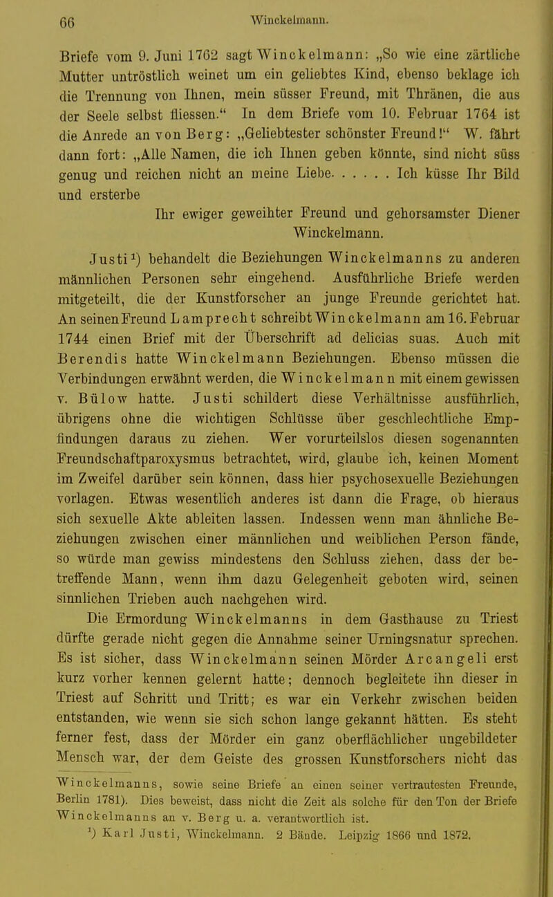 Briefe vom 9. Juni 1762 sagt Winckelmann: „So wie eine zärtliche Mutter untröstlich weinet um ein geliebtes Kind, ebenso beklage ich die Trennung von Ihnen, mein süsser Freund, mit Thränen, die aus der Seele selbst üiessen. In dem Briefe vom 10. Februar 1764 ist die Anrede an von Berg: „Geliebtester schönster Freund! W. fährt dann fort: „Alle Namen, die ich Ihnen geben könnte, sind nicht süss genug und reichen nicht an meine Liebe Ich küsse Ihr Bild und ersterbe Ihr ewiger geweihter Freund und gehorsamster Diener Winckelmann. Justi^) behandelt die Beziehungen Winckelmanns zu anderen männlichen Personen sehr eingehend. Ausführliche Briefe werden mitgeteilt, die der Kunstforscher an junge Freunde gerichtet hat. An seinen Freund Lamprecht schreibt Winckelmann aml6. Februar 1744 einen Brief mit der Überschrift ad delicias suas. Auch mit Berendis hatte Winckelmann Beziehungen. Ebenso müssen die Verbindungen erwähnt werden, die Winckelmann mit einem gewissen V. Bülow hatte. Justi schildert diese Verhältnisse ausführlich, übrigens ohne die wichtigen Schlüsse über geschlechtliche Emp- findungen daraus zu ziehen. Wer vorurteilslos diesen sogenannten Freundschaftparoxysmus betrachtet, wird, glaube ich, keinen Moment im Zweifel darüber sein können, dass hier psychosexuelle Beziehungen vorlagen. Etwas wesentlich anderes ist dann die Frage, ob hieraus sich sexuelle Akte ableiten lassen. Indessen wenn man ähnüche Be- ziehungen zwischen einer männüchen und weiblichen Person fände, so würde man gewiss mindestens den Schluss ziehen, dass der be- treffende Mann, wenn ihm dazu Gelegenheit geboten wird, seinen sinnlichen Trieben auch nachgehen wird. Die Ermordung Winckelmanns in dem Gasthause zu Triest dürfte gerade nicht gegen die Annahme seiner TJrningsnatur sprechen. Es ist sicher, dass Winckelmann seinen Mörder Arcangeli erst kurz vorher kennen gelernt hatte; dennoch begleitete ihn dieser in Triest auf Schritt und Tritt; es war ein Verkehr zwischen beiden entstanden, wie wenn sie sich schon lange gekannt hätten. Es steht ferner fest, dass der Mörder ein ganz oberflächlicher ungebildeter Mensch war, der dem Geiste des grossen Kunstforschers nicht das Winckelmanns, sowie seine Briefe an einen seiner vertrautesten Freunde, Berlin 1781). Dies beweist, dass nicht die Zeit als solche fiir den Ton der Briefe Winckelmanns an v. Berg u. a. verantwortlich ist. ^) Karl Justi, Winckelmann. 2 Bände. Leipzig 1866 und 1872.