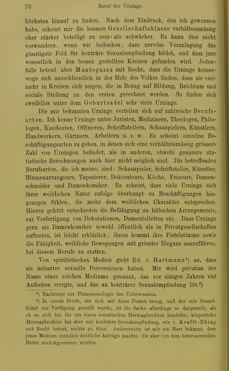 höchsten hinauf zu finden. Nach dem Eindruck, den ich gewonnen habe, scheint mir die bessere Gesellschaftsklasse verhältnismässig eher stärker beteiligt zu sein« als schwächer. Es kann dies nicht verwundern, wenn wir bedenken, dass nervöse Veranlagung das günstigste Feld für konträre Sexualempfindung bildet, und dass jene wesentlich in den besser gestellten Kreisen gefunden wird. Jeden- falls betont aber Mantegazza mit Recht, dass die Urninge keines- wegs sich ausschliesslich in der Hefe des Volkes finden, dass sie viel- mehr in Kreisen sich zeigen, die in Bezug auf Bildung, Reichtum und sociale Stellung zu den ersten gerechnet werden. So finden sich zweifellos unter dem Geburtsadel sehr viele Urninge. Die mir bekannten Urninge verteilen sich auf zahlreiche Berufs- arten. Ich kenne Urninge unter Juristen, Medizinern, Theologen, Philo- logen, Kaufleuten, Offizieren, Schriftstellern, Schauspielern, Künstlern, Handwerkern, Gärtnern, Arbeitern u. s. w. Es scheint einzelne Be- schäftigungsarten zu geben, in denen sich eine verhältnismässig grössere Zahl von Urningen befindet, als in anderen, obwohl genauere sta- tistische Berechnungen auch hier nicht möglich sind. Die betreffenden Berufsarten, die ich meine, sind: Schauspieler, Schriftsteller, Künstler, Bluraenarrangeure, Tapezierer, Dekorateure, Köche, Friseure, Damen- schneider und Damenkomiker. Es scheint, dass viele Urninge sich ihrer weiblichen Natur zufolge überhaupt zu Beschäftigungen hin- gezogen fühlen, die mehr dem weiblichen Charakter entsprechen. Hierzu gehört entschieden die Befähigung zu hübschen Arrangements, zur Verfertigung von Dekorationen, Damentoiletten etc. Dass Urninge gern als Damenkomiker sowohl öffentlich als in Privatgesellschaften auftreten, ist leicht erklärlich; ihnen kommt ihre Fistelstimme sowie die Fähigkeit, weibliche Bewegungen mit grösster Eleganz auszuführen, bei diesem Berufe zu statten. Von spiritistischen Medien giebt Ed. v. Hartmann^) an, dass sie mitunter sexuelle Perversionen haben. Mir wird privatim der Name eines solchen Mediums genannt, das vor einigen Jahren viel Aufsehen erregte, und das an konträrer Sexualempfindung litt.^) ^) Nachträge zur Pliänomeaologie des Unbewussten. *) In einem Briefe, der sich auf diese Person bezog, und der mir freund- lichst zur Verfügung gestellt wurde, ist die Sache allerdings so dargestellt, als ob es sich bei ihr um einen somatischen Hermaphroditen handelte; körperliche Hermaphrodisie hat aber mit konträrer Sexualempfindung, wie v. Krafft-Ebing mit Eecht betont, nichts zu thun. Andererseits ist mir ein Herr bekannt, dem jenes Medium ziemlich deutliche Anträge machte, die aber von dem heterosexuellen Herrn zurückgewiesen wurden.