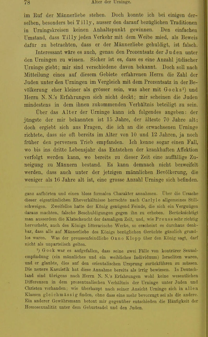 im Euf der Männerlicbe stehen. Doch konnte ich bei einigen der- selben, besonders bei T illy, ausser den darauf bezüglichen Traditionen in Urniugskreisen keinen Anhaltspunkt gewinnen. Den einfachen Umstand, dass Tilly jeden Verkehr mit dem Weibe mied, als Beweis dafür zu betrachten, dass er der Männerliebe gehuldigt, ist falsch. Interessant wäre es auch, genau den Prozentsatz der Juden unter den Urningen zu wissen. Sicher ist es, dass es eine Anzahl jüdischer Urninge giebt; mir sind verschiedene davon bekannt. Doch soll nach Mitteilung eines auf diesem Gebiete erfahrenen Herrn die Zahl der Juden unter den Urningen im Vergleich mit dem Prozentsatz in der Be- völkerung eher kleiner als grösser sein, was aber mit Gocks^) und Herrn N. N.'s Erfahrungen sich nicht deckt; mir scheinen die Juden mindestens in dem ihnen zukommenden Verhältnis beteiligt zu sein. Über das Alter der Urninge kann ich folgendes angeben: der jüngste der mir bekannten ist 15 Jahre, der älteste 70 Jahre alt; doch ergiebt sich aus Fragen, die ich an die erwachsenen Urninge richtete, dass sie oft bereits im Alter von 10 und 12 Jahren, ja noch früher den perversen Trieb empfanden. Ich kenne sogar einen Fall, wo bis ins dritte Lebensjahr das Entstehen der krankhaften Affektion verfolgt werden kann, wo bereits zu dieser Zeit eine aufföUige Zu- neigung zu Männern bestand. Es kann demnach nicht bezweifelt werden, dass auch unter der jetzigen männlichen Bevölkerung, die weniger als 16 Jahre alt ist, eine grosse Anzahl Urninge sich befinden. ganz aufhörten und einen bloss formalen Charakter annahmen. Über die Ursache dieser eigentümlichen Eheverhältnisse herrschte nach Carlyle allgemeines Still- schweigen. Zweifellos hatte der König genügend Feinde, die sich ein Vergnügen daraus machten, falsche Beschuldigungen gegen ihn zu erheben. Berücksichtigt man ausserdem die Klatschsucht der damaligen Zeit, und, wie Preuss sehr richtig hervorhebt, auch des Königs litterarische Werke, so erscheint es durchaus denk- bar, dass alle auf Männer Ii ehe des Königs bezüglichen Gerüchte gänzlich grund- los waren. Was der preussonfeindliche Onno Klopp über den König sagt, darf nicht als unparteiisch gelten. ^) Gock war es aufgefallen, dass seine zwei Fälle von konträrer Sexual- empfiüdung (ein männliches und ein weibliches Individuum) Israeliten waren, und er glaubte, dies auf den orientalischen Urspmng zurückführen zu müssen. Die neuere Kasuistik hat diese Annahme bereits als irrig bewiesen. In Deutsch- land sind übrigens nach Herrn N. N.'s Erfahrungen wohl keine weseotlichen Differenzen in dem prozentualischen Verhältnis der Urninge unter Juden und Christen vorhanden; wie überhaupt nach seiner Ansicht Urninge sich in allen Klassen gleichmässig finden, ohne dass eine mehr bevorzugt sei als die andere. Ein anderer Gewährsmann betont mir gegenüber entschieden die Häufigkeit der Homosexualität unter dem Geburtsadel und den Juden.