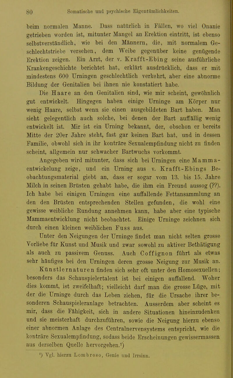 beim normalen Manne. Dass natürlich in Fällen, wo viel Onanie getrieben worden ist, mitunter Mangel an Erektion eintritt, ist ebenso selbstverständlich, wie bei den Männern, die, mit normalem Ge- schlechtstriebe versehen, dem Weibe gegenüber keine genügende Erektion zeigen. Ein Arzt, der v. Krafft-Ebing seine ausführliche Krankengeschichte berichtet hat, erklärt ausdrücklich, dass er mit mindestens 600 Urningen geschlechtlich verkehrt, aber eine abnorme Bildung der Genitalien bei ihnen nie konstatiert habe. Die Haare an den Genitalien sind, wie mir scheint, gewöhnlich gut entwickelt. Hingegen haben einige Urninge am Körper nur wenig Haare, selbst wenn sie einen ausgebildeten Bart haben. Man sieht gelegentlich auch solche, bei denen der Bart auffällig wenig entwickelt ist. Mir ist ein Urning bekannt, der, obschon er bereits Mitte der 20er Jahre steht, fast gar keinen Bart hat, und in dessen Familie, obwohl sich in ihr konträre Sexualempfindung nicht zu finden scheint, allgemein nur schwacher Bartwuchs vorkommt. Angegeben wird mitunter, dass sich bei Urningen eine Mamma- entwickelung zeige, und ein Urning aus v. Krafft-Ebings Be- obachtungsmaterial giebt an, dass er sogar vom 13. bis 15. Jahre Milch in seinen Brüsten gehabt habe, die ihm ein Freund aussog (??). Ich habe bei einigen Urningen eine auffallende Fettansammlung an den den Brüsten entsprechenden Stellen gefunden, die wohl eine gewisse weibliche Rundung annehmen kann, habe aber eine typische Mammaentwicklung nicht beobachtet. Einige Urninge zeichnen sich durch einen kleinen weiblichen Fuss aus. Unter den Neigungen der Urninge findet man nicht selten grosse Vorliebe für Kunst und Musik und zwar sowohl zu aktiver Bethätigung als auch zu passivem Genuss. Auch Coffignon führt als etwas sehr häufiges bei den Urningen deren grosse Neigung zur Musik an. Künstlernaturen finden sich sehr oft unter den Homosexuellen; besonders das Schauspielertalent ist bei einigen auffallend. Woher dies kommt, ist zweifelhaft; vielleicht darf man die grosse Lüge, mit der die Urninge durch das Leben ziehen, für die Ursache ihrer be- sonderen Schauspieleranlage betrachten. Ausserdem aber scheint es mir, dass die Fähigkeit, sich in andere Situationen hineinzudenken und sie meisterhaft durchzuführen, sowie die Neigung hierzu ebenso einer abnormen Anlage des Centrainervensystems entspricht, wie die konträre Sexualempfindung, sodass beide Erscheinungen gewissermassen aus derselben Quelle hervorgehen.^) ') Vgl. hierzu Lombroso, Genie und Irrsinn.