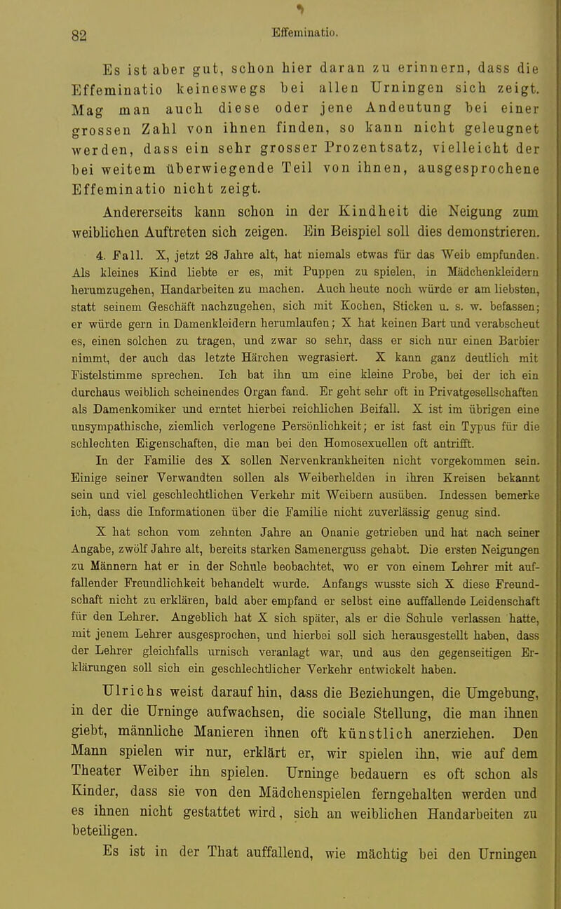 EiTeminatiü. Es ist aber gut, schon hier daran zu erinnern, dass die Effeminatio keineswegs bei allen Urningen sich zeigt. Mag man auch diese oder jene Andeutung bei einer grossen Zahl von ihnen finden, so kann nicht geleugnet werden, dass ein sehr grosser Prozentsatz, vielleicht der bei weitem überwiegende Teil von ihnen, ausgesprochene Effeminatio nicht zeigt. Andererseits kann schon in der Kindheit die Neigung zum weiblichen Auftreten sich zeigen. Ein Beispiel soll dies demonstrieren. 4. Fall. X, jetzt 28 Jahre alt, hat niemals etwas für das Weib empfunden. Als kleines Kind liebte er es, mit Puppen zu spielen, in Mädchenkleideru herumzugehen, Handarbeiten zu machen. Auch heute noch würde er am liebsten, statt seinem Geschäft nachzugehen, sich mit Kochen, Sticken u. s. w. befassen; er würde gern in Damenkleidern herumlaufen; X hat keinen Bart und verabscheut es, einen solchen zu tragen, und zwar so sehr, dass er sich nui- einen Barbier nimmt, der auch das letzte Härchen wegrasiert. X kann ganz deutlich mit Fistelstimme sprechen. Ich bat ihn um eine kleine Probe, bei der ich ein durchaus weiblich scheinendes Organ fand. Er geht sehr oft in Privatgesellschaften als Damenkomiker und erntet hierbei reichlichen Beifall. X ist im übrigen eine unsympathische, ziemlich verlogene Persönlichkeit; er ist fast ein Typus für die schlechten Eigenschaften, die man bei den Homosexuellen oft antiifft. In der Familie des X sollen Nervenkrankheiten nicht vorgekommen sein. Einige seiner Verwandten sollen als Weiberhelden in ihren Kreisen bekannt sein und viel geschlechtlichen Verkehr mit Weibern ausüben. Indessen bemerke ich, dass die Informationen über die Familie nicht zuverlässig genug sind. X hat schon vom zehnten Jahre an Onanie getrieben und hat nach seiner Angabe, zwölf Jahre alt, bereits starken Samenerguss gehabt. Die ersten Neigungen zu Männern hat er in der Schule beobachtet, wo er von einem Lehrer mit auf- fallender Freundlichkeit behandelt wurde. Anfangs wusste sich X diese Freund- schaft nicht zu erklären, bald aber empfand er selbst eine auffallende Leidenschaft für den Lehrer. Angeblich hat X sich später, als er die Schule verlassen hatte, mit jenem Lehrer ausgesprochen, und hierbei soll sich herausgestellt haben, dass der Lehrer gleichfalls urnisch veranlagt war, und aus den gegenseitigen Er- klärungen soll sich ein geschlechtlicher Verkehr entwickelt haben. Ulrichs weist daraufhin, dass die Beziehungen, die Umgebung, in der die Urninge aufwachsen, die sociale Stellung, die man ihnen giebt, männliche Manieren ihnen oft künstlich anerziehen. Den Mann spielen wir nur, erklärt er, wir spielen ihn, wie auf dem Theater Weiber ihn spielen. Urninge bedauern es oft schon als Kinder, dass sie von den Mädchenspielen ferngehalten werden und es ihnen nicht gestattet wird, sich an weiblichen Handarbeiten zu beteiligen. Es ist in der That auffallend, wie mächtig bei den Urningen